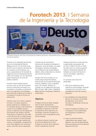 18
Forotech se ha celebrado por primera
vez en la Universidad de Deusto
(Bilbao) entre el 12 y el 19 de marzo
de 2013 con la intención de fomentar
la innovación en las empresas. Los
actos, organizados por la Facultad de
Ingeniería de la Universidad de Deusto
e IK4, han contado con un importante
apoyo empresarial, así como de
público asistente.
Forotech (www.forotech.deusto.
es) nace como un foro de encuentro
entre la universidad, la empresa, los
estudiantes y el público en general en
torno a la ingeniería y la tecnología
para transmitir la pasión por la ciencia
y visualizar el mundo en el que nos
adentramos.
Forotech nace con un lema «Ingeniar
el futuro». Sin duda, queremos
aportar optimismo e inteligencia en
un momento de gran crisis económica
y social. En la compleja situación
actual, la ingeniería y la tecnología son
herramientas que facilitan maneras
innovadoras y creativas de crear valor
y mirar al futuro de un modo positivo
y a la vez humano. En estas jornadas
hemos querido recoger experiencias
nuevas y consolidadas, y proponemos
mirar hacia adelante con confianza e
ilusión. Para ello, hemos organizado
conferencias de importantes
directivos de empresas tecnológicas e
ingenierías, foros de debate, una expo
tecnológica y diversas actividades,
como desayunos de emprendedores,
talleres, visitas a laboratorios y sesiones
para centros educativos.
Forotech 2013 ha contado con un
amplio apoyo de patrocinadores,
entre los que se encuentran Microsoft,
Arteche, Ingeteam, Exact, Sisteplant,
Idom, HP y Oracle. También ha
contado con la colaboración de Sener,
IBM, Tecnalia, ABB, Gaiker, CIMUBISA,
Bilbao Ekintza, Innobasque, Telefónica
e Ibermática.
Objetivos
El objetivo de las jornadas, dirigidas
tanto al sector empresarial e
investigador como a los estudiantes
y al público en general, es difundir
la importancia de la ingeniería y la
tecnología, haciendo hincapié en la
innovación como necesidad de futuro
de las empresas.
Los últimos estudios muestran que
la estructura laboral de la Unión
Europea en el sector de la ingeniería
tiende a desplazarse hacia los
trabajos intensivos en conocimientos
y capacidades, que pasarán del
27,3% en 2007 al 32,4% en 2020.
Por ello, existe un consenso general
sobre la necesidad de disponer de
titulados con buena formación en
ciencia, tecnología, ingeniería y
matemáticas.
En concreto, este año se ha
pretendido:
1. difundir la importancia de la
ingeniería y la tecnología, haciendo
hincapié en la innovación como
necesidad de futuro de nuestras
empresas,
2. dar visibilidad a la Universidad de
Deusto, en concreto a la Facultad
de Ingeniería, como centro
formativo, fomentando vocaciones
tecnológicas,
3. acercar el trabajo tecnológico y de
investigación a los profesionales,
los estudiantes y el público en
general, y
4. crear una red de empresas
colaboradoras que apoyen estos
objetivos, así como el desarrollo de
diversos proyectos de la Facultad de
Ingeniería de la UD.
Cristina Giménez Elorriaga
Forotech 2013. I Semana
de la Ingeniería y la Tecnología
Conferencia Inaugural: Genis Roca acompañado por Guillermo Dorronsoro, Vicepresidente de IK4 y Decano de la DBS y por Inés Jacob, Decana de la
Facultad de Ingeniería
 