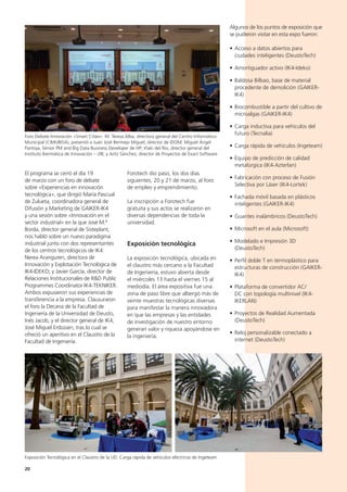 20
Algunos de los puntos de exposición que
se pudieron visitar en esta expo fueron:
• Acceso a datos abiertos para
ciudades inteligentes (DeustoTech)
• Amortiguador activo (IK4-Ideko)
• Baldosa Bilbao, base de material
procedente de demolición (GAIKER-
IK4)
• Biocombustible a partir del cultivo de
microalgas (GAIKER-IK4)
• Carga inductiva para vehículos del
futuro (Tecnalia)
• Carga rápida de vehículos (Ingeteam)
• Equipo de predicción de calidad
metalúrgica (IK4-Azterlan)
• Fabricación con proceso de Fusión
Selectiva por Láser (IK4-Lortek)
• Fachada móvil basada en plásticos
inteligentes (GAIKER-IK4)
• Guantes inalámbricos (DeustoTech)
• Microsoft en el aula (Microsoft)
• Modelado e Impresión 3D
(DeustoTech)
• Perfil doble T en termoplástico para
estructuras de construcción (GAIKER-
IK4)
• Plataforma de convertidor AC/
DC con topología multinivel (IK4-
IKERLAN)
• Proyectos de Realidad Aumentada
(DeustoTech)
• Reloj personalizable conectado a
internet (DeustoTech)
Forotech dio paso, los dos días
siguientes, 20 y 21 de marzo, al foro
de empleo y emprendimiento.
La inscripción a Forotech fue
gratuita y sus actos se realizaron en
diversas dependencias de toda la
universidad.
Exposición tecnológica
La exposición tecnológica, ubicada en
el claustro más cercano a la Facultad
de Ingeniería, estuvo abierta desde
el miércoles 13 hasta el viernes 15 al
mediodía. El área expositiva fue una
zona de paso libre que albergó más de
veinte muestras tecnológicas diversas
para manifestar la manera innovadora
en que las empresas y las entidades
de investigación de nuestro entorno
generan valor y riqueza apoyándose en
la ingeniería.
El programa se cerró el día 19
de marzo con un foro de debate
sobre «Experiencias en innovación
tecnológica», que dirigió María Pascual
de Zulueta, coordinadora general de
Difusión y Marketing de GAIKER-IK4
y una sesión sobre «Innovación en el
sector industrial» en la que José M.ª
Borda, director general de Sisteplant,
nos habló sobre un nuevo paradigma
industrial junto con dos representantes
de los centros tecnológicos de IK4:
Nerea Aranguren, directora de
Innovación y Explotación Tecnológica de
IK4-IDEKO; y Javier García, director de
Relaciones Institucionales de R&D Public
Programmes Coordinator IK4-TEKNIKER.
Ambos expusieron sus experiencias de
transferencia a la empresa. Clausuraron
el foro la Decana de la Facultad de
Ingeniería de la Universidad de Deusto,
Inés Jacob, y el director general de IK4,
José Miguel Erdozain, tras lo cual se
ofreció un aperitivo en el Claustro de la
Facultad de Ingeniería.
Foro Debate Innovación «Smart Cities». M. Teresa Alba, directora general del Centro Informático
Municipal (CIMUBISA), presentó a Juan José Bermejo Miguel, director de IDOM; Miguel Ángel
Pantoja, Sénior PM and Big Data Business Developer de HP; Iñaki del Río, director general del
Instituto Ibermática de Innovación – i3B; y Aritz Sánchez, director de Proyectos de Exact Software
Exposición Tecnológica en el Claustro de la UD. Carga rápida de vehículos eléctricos de Ingeteam
 