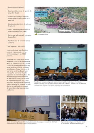 21
• Robótica industrial (ABB)
• Sistemas colaborativos de gestión de
proyectos (Exact)
• Sistema de control y supervisión
de aerogeneradores offshore (IK4-
IKERLAN)
• Soluciones e electrónica de potencia
(Ingeteam)
• Tarima flotante a partir de residuos
de automóviles (GAIKER-IK4)
• Tecnologías aplicadas a la educación
(DeustoTech)
• Transformador de corriente óptico
(Arteche)
• XBOX y Kinect (Microsoft)
Podemos destacar que el público
asistente a la exposición y a las
conferencias superó las 1.000
personas.
Durante buena parte de las últimas
décadas la Facultad de Ingeniería de
la UD ha trabajado duro para formar
a miles de profesionales que hoy son
parte fundamental de la revolución
tecnológica en la que vivimos ya de
una forma continua. Desde hace
treinta años formamos titulados
superiores en Informática y hace dos
décadas incorporamos Ingeniería
de Telecomunicación y varias ramas
de Ingeniería Industrial para cubrir
con mayor amplitud la necesidad de
nuestra sociedad de personal no solo
altamente cualificado, sino capaz
de liderar los vertiginosos cambios
producidos.
Sesión «Innovación y Futuro.» Elisa Martín, directora de Tecnología e Innovación de IBM habla
sobre «Innovación tecnológica para un mundo abierto»
Foro Debate: Retos tecnológicos de la administración pública local «Mujer y Tecnología».
Begoña Goricelaya (a la izquierda), directora general de Gaiker-IK4, presentó a las tres directoras
de los servicios públicos informáticos de los ayuntamientos vascos
Exposición tecnológica en el Claustro: Stand
de Deustotech. Modelado e Impresión 3D
 