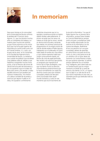 23
Hace poco tiempo en la comunidad
de la Universidad de Deusto sufrimos
la pérdida del P. Francisco Jesús
Aguirre, S.J. que fue durante muchos
años un compañero de trabajo y un
maestro para muchos de nosotros
ya que fuimos alumnos en los inicios
de lo que fue la Escuela Superior de
Informática la cual él fundó junto con
el P. Daniel Jiménez, S.J. y que, con
el paso de los años, se ha convertido
en la Facultad de Ingeniería de la
Universidad de Deusto. La verdad es
que cuando me pidieron que escribiese
unas palabras sobre él, debido a que
habíamos compartido muchas horas
juntos, al ser él director del centro de
cálculo de la Escuela de Informática y
yo una ayudante suya en la labor de
llevar este centro y de atender a todos
aquellos alumnos que pasaban por
nuestras instalaciones, me vinieron
a la cabeza cantidad de recuerdos y
vivencias que dejaron huella en mi
vida y me ayudaron a enfrentarme
a distintas situaciones que sin su
ejemplo y enseñanza quizás no habría
sabido resolver adecuadamente. El
primer recuerdo que me viene a la
cabeza es el día que le conocí, siendo
yo alumna de la Escuela y teniendo
que realizar mis primeras prácticas de
programación en el antiguo centro de
cálculo donde estaba el Padre Aguirre,
trabajando con el ordenador al cual le
había dado el nombre de «Facundito»
y cuyo sistema operativo había que
cargar continuamente desde una
lectora de cinta de papel perforada.
Nos recibió a los alumnos ejecutando
un programa que reproducía el
himno de la Virgen de Begoña, cosa
que nos llamó mucho la atención,
informándonos posteriormente que
lo hacía normalmente con todos los
alumnos nuevos para que sintiesen
curiosidad y deseos de descubrir
cómo funcionaba todo aquel
mundo fantástico y nuevo en ese
momento que era el nacimiento de
la era de la informática. Y es que el
Padre Aguirre fue un pionero de la
informática, aunque fuese titulado
en Ciencias Matemáticas siempre
sintió una gran curiosidad por todo
lo que estaba relacionado con los
avances en la informática y en las
nuevas tecnologías. Realmente
él era una persona con una gran
curiosidad y deseos de aprender,
en cierta forma una parte de él era
como un niño y otra parte era la de
un científico con un gran deseo de
transmitir sus conocimientos a todos
los que quisieran aprender. Le admiré
porque realmente era un hombre
muy inteligente, pero sobre todo era
un hombre bueno que en ningún
momento se olvidó de su tarea de
servicio a los demás. En fin, un riojano
que no dejó ni un solo día de ser lo
que más le importaba en esta vida, un
sacerdote jesuita que dedicaba todo su
trabajo a Dios.
In memoriam
Charo de Godos Alvarez
 