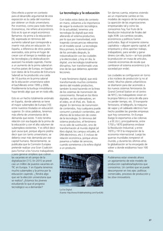 27
Sin darnos cuenta, estamos viviendo
así un importante cambio en los
modelos de negocio de las empresas.
La aparición de las organizaciones
empresariales tal y como las
conocemos hoy, fue fruto de la
Revolución Industrial de finales del
siglo XVIII. Los cambios sociales,
económicos y políticos fueron
profundos. Bajo el incipiente sistema
capitalista —alguien aporta capital, el
empresario y otros aportan trabajo,
trabajadores, para vender y ganar
dinero con ello, lucro— se hizo posible
la producción en masa de artículos,
creando economías de escala que
cambiaron el sistema económico (y la
sociedad por ende).
Las ciudades se configuraron en torno
a los núcleos de producción (y no al
revés). Muchos planes urbanísticos
se diseñaron para dar acomodo a
los nuevos sistemas ferroviarios (la
Grand Central Station en el centro
de NYC), los trabajadores vivían en
la propia fábrica o cerca de ella para
no perder tiempo, etc. El transporte
ferroviario, el telégrafo, la máquina
de vapor y el cableado eléctrico han
hecho posibles las grandes empresas
que hoy conocemos. En Europa
(luego lo exportamos a las colonias
y a EE.UU.), principalmente, entre
1750 y 1870 podríamos enclavar
la Revolución Industrial, y entre
1870 y 1913 la integración de la
economía internacional. Luego las
guerras mundiales rompieron el
mundo, y durante los últimos años
la globalización se ha encargado de
volver a donde estábamos hace 100
años.
Pudiéramos estar viviendo ahora
un agotamiento de este modelo de
producción capitalista/taylorista que
conocemos. Un cambio que se puede
descomponer en tres ejes: políticas
comerciales, procesos de producción y
las slow innovations.
La tecnología y la educación
Con todos estos datos de contexto
en mano, volvamos a la importancia
de seguir la evolución tecnológica.
En la actualidad, tenemos una
tecnología (la digital) que está
alterando el sistema productivo,
por lo que por transitividad, está
trayendo consecuencias relevantes
en el modelo social. La tecnología
lítica primero, la domesticación
de los animales después, la
industrialización con las ciudades
y la electricidad, y hoy en día, la
digital, una tecnología totalmente
disruptiva, han transformado unas
eras de las que debemos aprender
lecciones.
Y este fenómeno digital, que está
transformando muchos contextos
dentro del modelo productivo,
también lo está haciendo en la línea
de los sistemas de transmisión de
conocimiento. Pensad en los libros
digitales, en los ordenadores, en
el vídeo, en el iPod, etc. Todo es
digital. En términos de transmisión
de contenidos, hoy cualquiera puede
consumir y producir contenidos, por
efectos de la reducción de costes
de la tecnología. En términos del
sistema productivo, el fenómeno
no es solo de sustitución, sino de
transformación al mundo digital (el
libro digital, los campus virtuales, el
DNI electrónico, etc.). E incluso de
relación económica, porque ahora
pasamos a hablar de servicios,
cuando sometemos a la esfera digital
a un producto.
La Era Digital
(Fuente: http://www.findelmarketing.com/?p=636)
Otro efecto a poner en contexto
para el desarrollo argumental de esta
exposición es la caída del incentivo
por obtener un título universitario.
Por incentivo, como para todo Homo
Economicus, me refiero al económico.
Esto es lo que en argot económico
llamamos «la prima a la educación»
[9], expresada en términos del
aumento salarial que corresponde a
invertir más años en educación. En
España, a diferencia de otros países
avanzados, esta prima en lugar de
crecer con el tiempo (a medida que
las tecnologías y la deslocalización
avanzan) ha estado cayendo. Frente
a un aumento de la prima salarial en
muchos países de Europa, en España
(con datos de la Encuesta de Estructura
Salarial) se ha producido una caída
de 10 puntos en la prima salarial
de la educación universitaria sobre
el bachillerato entre 1995 y 2006.
Posiblemente la burbuja inmobiliaria
haya tenido algo que ver en todo ello.
Esto es un hecho totalmente anómalo
en España, donde además se tiene
el mayor subempleo de Europa [10]
entre nuestros titulados en educación
superior. En otras palabras, tenemos
más oferta de universitarios de la
demanda que existe. Y esto tendría
relación con esa bajada de la prima de
la educación y con el alto volumen de
subempleos existentes. Y es difícil decir
qué causa qué, porque alguno podría
decir que con tanto universitario, se
debería crear más demanda por ese
capital humano. Recientemente, se
publicaba que la Comisión Europea
pretende realizar una Gran Coalición
para formar a los futuros trabajadores
y para generar empleos que cubran
las vacantes en el campo de la
digitalización [11]. En 2015 se prevé
casi un millón de puestos vacantes en
TIC en Europa. Y en España tenemos
mucho subempleo y la prima por la
educación cayendo. ¿Tendrá algo
que ver la elección universitaria que
se realiza? ¿Estamos los jóvenes
estudiando lo que el progreso
tecnológico va a demandar?
 