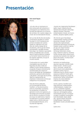 1
«Un año más os mostramos en
esta revista parte de la docencia e
investigación que realizamos en la
Facultad de Ingeniería con el ánimo
de contribuir con nuestro trabajo a la
misión de la Universidad de Deusto.
Son ya más de 30 años de estudios
universitarios oficiales en nuestra
Facultad. En 2013 tendremos los
primeros titulados de nuestros
grados en ingeniería tras unos
años de intenso trabajo de los
estudiantes y de los que les hemos
acompañado y ayudado durante
esta etapa. Los másteres cuyo diseño
hemos completado este curso les
darán la oportunidad de completar
su formación hasta convertirse en
los mejores ingenieros, los que el
mundo necesita.
Continuamos con nuestra labor
investigadora que día a día va
logrando más altos niveles de
calidad. En poco tiempo estaremos
ocupando el espacio recientemente
acondicionado para mejorar el
entorno de trabajo de investigadores,
profesores y personal administrativo
y de gestión. Será lugar de encuentro
ideal con representantes de
empresas e instituciones con los que
trabajamos en los proyectos.
Este año hemos celebrado,
en la Universidad de Deusto,
ForoTech, un foro de encuentro
entre la universidad, la empresa,
los estudiantes y el público en
general en torno a la ingeniería y la
tecnología para transmitir la pasión
por la ciencia y visualizar el mundo
en el que nos adentramos. Nuestra
Facultad tiene sus puertas abiertas,
espero verte un día de estos por
la Universidad de Deusto, en la
Facultad de Ingeniería.
Hasta pronto.»
«Aurten ere, Ingeniaritza Fakultatean
egiten dugun irakaskuntza eta
ikerketa lana erakusten dizkizuegu
aldizkari honetan, Deustuko
Unibertsitateko misioari, lan horren
bitartez, ekarpena egiteko asmoz.
30 urte dira gure Fakultatean
unibertsitateko ikasketa ofizialak
eskaintzen ditugula. 2013an
aterako dira ingeniaritzako
graduetako lehenengo tituludunak,
ikasleek ikasten sendo lan eginda,
eta geu ere etapa horretan
laguntzen gogotsu arituta.
Aurtengo ikasturtean amaitu
dugu masterren diseinua. Ikasketa
horiek emango diete aukera euren
prestakuntza osatzeko eta ingeniari
bikain bihurtzeko, mundua euren
beharrean baitago.
Ikerketan ere badihardugu,
egunean-egunean kalitate-maila
hobea lortzen. Denbora gutxi
barru, ikertzaile, irakasle eta
administrazio eta kudeaketako
langileen laneko ingurua
hobetzeko berriki atondu dugun
espazioa erabiltzen hasiko gara.
Berebiziko topagunea izango da,
proiektuetan lanean dihardugun
enpresa eta erakundeetako
ordezkariekin elkartzeko.
Aurten, gainera, ForoTech izan
dugu Deustuko Unibertsitatean,
unibertsitatearen, ikasleen eta,
oro har, jendarteko topaketa,
ingeniaritzaren eta teknologiaren
inguruan, zientziagatiko pasioa
transmititzeko eta zein mundutan
ari garen murgiltzen ikusarazteko.
Gure fakultateak ateak zabalik
ditu. Egunen batean Deustuko
Unibertsitatean, Ingeniaritza
Fakultatean ikusiko zaitudala espero
dut.
Laster arte».
Presentación
1
Inés Jacob Taquet
Decana
 