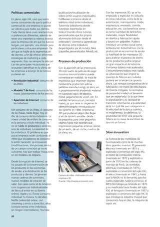 28
Con las impresoras 3D, ya se ha
empezado a especular en utilizarla
en otras industrias, como la de la
automoción, marroquinería, moda,
arquitectura, envasado, comida,
educación, etc. Los beneficios como
la menor cantidad de deshechos
materiales, mayor flexibilidad
en diseños y fabricación rápida
y barata son palpables. Pudiera
introducir un cambio social como
la Revolución Industrial hizo con la
producción en economías de escala.
La habilidad de las impresoras 3D
para acelerar el proceso de diseño
de los productos podría originar
un gran impacto en la industria.
Viviríamos todavía más acelerados.
Consumiríamos todavía más rápido.
La urbanización que originó la
creación de fábricas en ciudades
pudiera ver la tendencia opuesta
ahora. Las ventajas comparativas de la
fabricación con mano de obra barata
de Oriente mitigada. La normativa
de propiedad intelectual teniendo
que ser rediseñada. Es lo que tiene
la digitalización y la facilidad de
transmitir información a la velocidad
de la luz (y el día que consigamos a
la velocidad de la óptica cuántica,
ni imaginemos). En definitiva, la
posibilidad de tener una pequeña
fábrica en tu mesa de escritorio de
casa en un futuro.
Slow innovation
La historia de las impresoras 3D
ha empezado como la de muchos
otros grandes inventos. El generador
eléctrico (inventado en 1831 y
explotado a comienzos del siglo XX),
el motor de combustión interna
(inventado en 1870 y explotado a
partir de 1913 en las cadenas de
montaje de Ford), las bombillas
eléctricas (inventadas en 1879 y
explotadas a comienzos del siglo XX),
el velcro (inventado en 1941, y hasta
que la NASA no lo demandó para los
vuelos especiales nadie lo conocía), el
MP3 (tecnología ya conocida en 1870
y no masificada hasta finales del siglo
XX), el fonógrafo (inventado en 1857 y
explotado a comienzos del siglo XX, lo
que introdujo la industria musical que
conocemos hoy en día), la máquina de
vapor, etc.
Políticas comerciales
En pleno siglo XXI, creo que todos
somos conscientes de que la política
comercial de una empresa no puede
ser idéntica para todos sus clientes.
Cada cliente tiene unas características
o preferencias diferentes, además de
tener una importancia relativa distinta
para la empresa (de ahí que los bancos
tengan, por ejemplo, una división para
particulares y otra para empresas). De
ahí que se hable de la segmentación
de clientes, a fin de ofrecer diferentes
estrategias de marketing a cada
segmento. Esto no siempre ha sido así.
Las tres principales mutaciones que
se pueden identificar en la oferta de
las empresas a lo largo de la historia
pudieran ser:
• Revolución Industrial: consumo de
las élites.
• Modelo T de Ford: consumo de las
masas (abaratamiento de los precios).
• Aparición de Internet: consumo de
los individuos.
Del consumo de las élites, al consumo
de las masas, hasta llegar, hoy en
día, al consumo de los individuos. La
nueva unidad de análisis de consumo
es la persona a título individual. Ya
no se habla de productos o servicios,
sino de individuos. La sociedad de
los individuos. El problema es que
pocas empresas están cambiando al
ritmo que los patrones de consumo
lo están haciendo. La innovación
(modificaciones, disrupciones dentro
de un campo conocido) ya no es
suficiente: hay que realizar mutaciones
en los modelos de negocio.
Desde la irrupción de Internet, se
ha pasado de la concentración de
los productos en las economías
de escala, a la distribución de los
productos y clientes. Se generan
nuevas cadenas de suministro,
nuevos modelos de creación de
valor. Son casos como el de Amazon.
com (sugerencias individualizadas
de libros al entrar en su librería
online), Apple y su iTunes (consumo
individual: tu música, tú decides),
Netflix (videoclub online, con
streaming o envío a domicilio), eBay
(compra-ventas entre individuos,
sin ningún intermediario), YouTube
(publicación/visualización de
vídeos entre usuarios individuales),
CellBazaar (comercio desde el
teléfono móvil entre individuos),
Tutorvista (plataforma donde
tutores/as expertos/as en
todo el mundo ofrece tutorías
personalizadas que los propios
alumnos/as disfrutan desde el
ordenador), Livemocha (aprendizaje
de idiomas entre individuos
desperdigados por el mundo), Nike
(zapatillas personalizadas NikeId), etc.
Procesos de producción
Con la aparición de las impresoras
3D este sueño de película de exigir
nosotros mismos la oferta puede
convertirse en realidad. Se trata de
impresoras que imprimen objetos
mediante la producción aditiva
(additive manufacturing), es decir, en
ir progresivamente añadiendo material
en sucesivas capas de plástico,
metal, pegamento de unión, etc. En
realidad tampoco es un concepto
nuevo, ya que tiene su origen en la
stereolithography introducida por
3D Systems en 1986. Impresoras
3D que pudieran (algún día) llegar
a ser de tamaño variable: desde
las pequeñas para crear pequeños
objetos hasta más grandes que
imprimieran pequeñas antenas, partes
de un avión, de un coche, cuadros de
bicicleta, etc.
Cámara de vídeo «fabricada» en una
impresora 3D
(Fuente: http://media.economist.com)
 