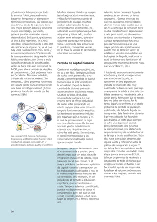 30
Además, la tan cacareada fuga de
cerebros, es un término un tanto
despectivo. ¿Somos entonces los
que nos quedamos menos hábiles?
¿Somos menos listos que los que se
van? Es cierto que la formación tiene
mucha correlación con la propensión
a salir, pero repito, no disponemos
de datos para contrastar la hipótesis.
Aunque tampoco hace falta esta
para darnos cuenta que es una
mayor pérdida de capital humano
cuanto más se tarde en volver: se
establecen vínculos más estables en
los lugares de llegada, se alcanza la
edad de formar una familia (con el
consiguiente momento de tener hijos,
que se escolaricen, etc.).
Y hablando en materia estrictamente
económica y social, estas personas
que abandonan España, se
convierten en una exportación
gratuita de mano de obra muy
cualificada. Si bien es cierto que bajo
un esquema de salida a otro país con
billete de retorno, nos debería salir a
ganar, por la formación que se recibe.
Pero no debe ser el caso. Por lo
tanto, España se enfrenta a un doble
problema: la pérdida de población
cualificada, y la falta de llegada de
inmigrantes. Este fenómeno, durante
la primera década fue favorable
para España. A corto plazo siempre
se sufre una depresión salarial,
pero a largo plazo una ganancia
de competitividad, por el efecto de
desplazamiento y de movilidad social
de la baja a la alta cualificación. Todo
ello, hace que quizás debamos dar
alguna vuelta y reflexionar sobre la
política de inmigración a seguir. Y
no, la Ley Beckham quizás no sea la
mejor idea. Estudiar un modelo como
el que parece avanzará en EE.UU.
(ofrecer un permiso de residencia a
estudiantes de todo el mundo que
vengan a estudiar un Máster o un
Doctorado), quizás sea mejor idea.
Fortalecer el tejido económico para
retener a los mejores, también será
una mejor idea.
Muchos jóvenes titulados se quejan
(esto luego acaba transmitiéndose,
y flaco favor hacemos cuando el
periodismo lo divulga), muchos
acaban subempleados (lo que
comentábamos al comienzo), no
utilizando las competencias que han
adquirido, y sobre todo, muchos
acaban en el extranjero, que es el
siguiente punto que me gustaría
tratar. Un reto de base estructural.
El problema, como estáis viendo,
no es fiscal ni laboral. Es de modelo
educativo y económico.
Pérdida de capital humano
Cambiar el modelo productivo, así,
no va a ser fácil. Es responsabilidad
de todos participar en ello, y no
ayuda la enorme pérdida de capital
humano que se está viviendo en
la actualidad. Dejaré de lado la
cantidad de titulares que están
apareciendo en los últimos meses.
Muchos de ellos, de dudosa
rigurosidad estadística. Lo que
encima tiene el efecto perjudicial
de poder estar provocando un
efecto copycat sobre unas cifras sin
ninguna fundamentación empírica.
Un fenómeno enormente influido
por Españoles por el mundo, y en
el que de primera mano os digo,
no, no es fácil emigrar. De los que
se están yendo, no sabemos ni
cúantos son, ni quiénes son, ni
cómo les está yendo. Sin embargo,
el conocimiento popular y las
conversaciones habituales parece
que aconsejan hacerlo.
No quiero hacer un llamamiento para
el «salvamento de la patria», pero
desde luego, que con estas ideas de
emigración masiva en la cabeza, poco
hacemos por el bien común. Y el
mayor problema que tiene esta pérdida
de capital humano, la emigración de
los trabajadores (cualificados o no), es
la inversión que hemos realizado en
su formación. Una inversión, en un
país donde el 90% de la educación
es pública, que se transforma en
coste. Tampoco sabemos cuantificarlo,
porque no disponemos de datos ni
conocemos el perfil del que se está
yendo (nivel de estudios, edad, sexo,
lugar de origen, etc.). Pero la idea está
ahí.
¿Cuánto nos debe preocupar todo
lo anterior? A mí, personalmente,
bastante. Pongamos un ejemplo en
términos comparativos, por odioso que
sea. China, donde la ingeniería tiene
una mejor posición laboral y despierta
mayor interés (algo, por cierto,
general para las sociedades menos
desarrolladas). En España, graduamos
al año 3.350 ingenieros. En China
400.000, recibiendo más de 9.000.000
de peticiones de ingreso. Sí, ya sé que
hay unos cuantos chinos más, pero, ¿y
esta enorme diferencia? Partamos de
la base que el centro de gravedad de la
fábrica mundial está en China e India
(simplificando todo lo simplificable).
Antes se hacía solo con intensidad de
MOD, pero ahora también se desplaza
el conocimiento. ¿Qué podemos hacer
en Occidente? Más valor añadido,
a través de más conocimiento. Sin
embargo, ¿cómo podemos hacer esto
en España donde nunca hemos tenido
una base tecnológica sólida? ¿Cómo
podemos hacerlo sin interés por las
carreras STEM?
Las carreras STEM: Science, Technology,
Engineering and Mathematics (Fuente: http://
mindsofkids.blogspot.com.es/2012/11/
president-obama-believes-quality-of-and.html)
 