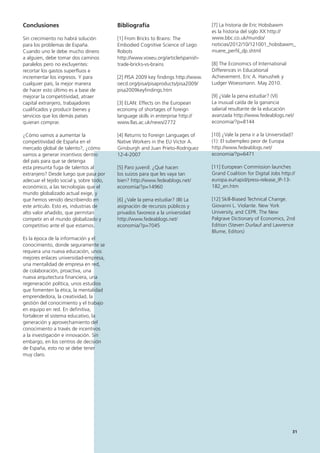 31
[7] La historia de Eric Hobsbawm
es la historia del siglo XX http://
www.bbc.co.uk/mundo/
noticias/2012/10/121001_hobsbawm_
muere_perfil_dp.shtml
[8] The Economics of International
Differences in Educational
Achievement. Eric A. Hanushek y
Ludger Woessmann. May 2010.
[9] ¿Vale la pena estudiar? (VI)
La inusual caída de la ganancia
salarial resultante de la educación
avanzada http://www.fedeablogs.net/
economia/?p=8144
[10] ¿Vale la pena ir a la Universidad?
(1): El subempleo peor de Europa
http://www.fedeablogs.net/
economia/?p=6471
[11] European Commission launches
Grand Coalition for Digital Jobs http://
europa.eu/rapid/press-release_IP-13-
182_en.htm
[12] Skill-Biased Technical Change.
Giovanni L. Violante. New York
University, and CEPR. The New
Palgrave Dictionary of Economics, 2nd
Edition (Steven Durlauf and Lawrence
Blume, Editors)
Bibliografía
[1] From Bricks to Brains: The
Embodied Cognitive Science of Lego
Robots
http://www.voxeu.org/article/spanish-
trade-bricks-vs-brains
[2] PISA 2009 key findings http://www.
oecd.org/pisa/pisaproducts/pisa2009/
pisa2009keyfindings.htm
[3] ELAN: Effects on the European
economy of shortages of foreign
language skills in enterprise http://
www.llas.ac.uk/news/2772
[4] Returns to Foreign Languages of
Native Workers in the EU Victor A.
Ginsburgh and Juan Prieto-Rodriguez
12-4-2007
[5] Paro juvenil: ¿Qué hacen
los suizos para que les vaya tan
bien? http://www.fedeablogs.net/
economia/?p=14960
[6] ¿Vale la pena estudiar? (III) La
asignación de recursos públicos y
privados favorece a la universidad
http://www.fedeablogs.net/
economia/?p=7045
Conclusiones
Sin crecimiento no habrá solución
para los problemas de España.
Cuando uno le debe mucho dinero
a alguien, debe tomar dos caminos
paralelos pero no excluyentes:
recortar los gastos superfluos e
incrementar los ingresos. Y para
cualquier país, la mejor manera
de hacer esto último es a base de
mejorar la competitividad, atraer
capital extranjero, trabajadores
cualificados y producir bienes y
servicios que los demás países
quieran comprar.
¿Cómo vamos a aumentar la
competitividad de España en el
mercado global de talento?, ¿cómo
vamos a generar incentivos dentro
del país para que se detenga
esta presunta fuga de talentos al
extranjero? Desde luego que pasa por
adecuar el tejido social y, sobre todo,
económico, a las tecnologías que el
mundo globalizado actual exige, y
que hemos venido describiendo en
este artículo. Esto es, industrias de
alto valor añadido, que permitan
competir en el mundo globalizado y
competitivo ante el que estamos.
Es la época de la información y el
conocimiento, donde seguramente se
requiera una nueva educación, unos
mejores enlaces universidad-empresa,
una mentalidad de empresa en red,
de colaboración, proactiva, una
nueva arquitectura financiera, una
regeneración política, unos estudios
que fomenten la ética, la mentalidad
emprendedora, la creatividad, la
gestión del conocimiento y el trabajo
en equipo en red. En definitiva,
fortalecer el sistema educativo, la
generación y aprovechamiento del
conocimiento a través de incentivos
a la investigación e innovación. Sin
embargo, en los centros de decisión
de España, esto no se debe tener
muy claro.
 