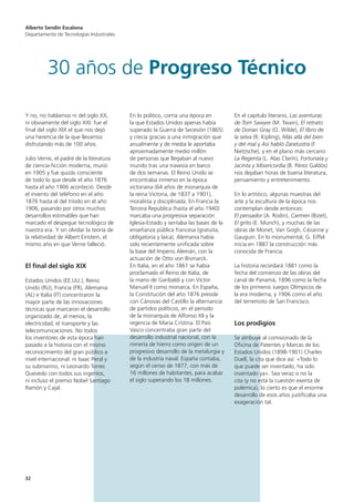 32
Y no, no hablamos ni del siglo XX,
ni obviamente del siglo XXI: fue el
final del siglo XIX el que nos dejó
una herencia de la que llevamos
disfrutando más de 100 años.
Julio Verne, el padre de la literatura
de ciencia-ficción moderna, murió
en 1905 y fue quizás consciente
de todo lo que desde el año 1876
hasta el año 1906 aconteció. Desde
el invento del teléfono en el año
1876 hasta el del tríodo en el año
1906, pasando por otros muchos
desarrollos estimables que han
marcado el despegue tecnológico de
nuestra era. Y sin olvidar la teoría de
la relatividad de Albert Einstein, el
mismo año en que Verne falleció.
El final del siglo XIX
Estados Unidos (EE.UU.), Reino
Unido (RU), Francia (FR), Alemania
(AL) e Italia (IT) concentraron la
mayor parte de las innovaciones
técnicas que marcaron el desarrollo
organizado de, al menos, la
electricidad, el transporte y las
telecomunicaciones. No todos
los inventores de esta época han
pasado a la historia con el mismo
reconocimiento del gran público a
nivel internacional: ni Isaac Peral y
su submarino, ni Leonardo Torres
Quevedo con todos sus ingenios,
ni incluso el premio Nobel Santiago
Ramón y Cajal.
En lo político, corría una época en
la que Estados Unidos apenas había
superado la Guerra de Secesión (1865)
y crecía gracias a una inmigración que
anualmente y de media le aportaba
aproximadamente medio millón
de personas que llegaban al nuevo
mundo tras una travesía en barco
de dos semanas. El Reino Unido se
encontraba inmerso en la época
victoriana (64 años de monarquía de
la reina Victoria, de 1837 a 1901),
moralista y disciplinada. En Francia la
Tercera República (hasta el año 1940)
marcaba una progresiva separación
Iglesia-Estado y sentaba las bases de la
enseñanza pública francesa (gratuita,
obligatoria y laica). Alemania había
sido recientemente unificada sobre
la base del Imperio Alemán, con la
actuación de Otto von Bismarck.
En Italia, en el año 1861 se había
proclamado el Reino de Italia, de
la mano de Garibaldi y con Victor
Manuel II como monarca. En España,
la Constitución del año 1876 preside
con Cánovas del Castillo la alternancia
de partidos políticos, en el periodo
de la monarquía de Alfonso XII y la
regencia de Maria Cristina. El País
Vasco concentraba gran parte del
desarrollo industrial nacional, con la
minería de hierro como origen de un
progresivo desarrollo de la metalurgia y
de la industria naval. España contaba,
según el censo de 1877, con más de
16 millones de habitantes, para acabar
el siglo superando los 18 millones.
En el capítulo literario, Las aventuras
de Tom Sawyer (M. Twain), El retrato
de Dorian Gray (O. Wilde), El libro de
la selva (R. Kipling), Más allá del bien
y del mal y Así habló Zaratustra (F.
Nietzsche), y en el plano más cercano
La Regenta (L. Alas Clarín), Fortunata y
Jacinta y Misericordia (B. Pérez Galdós)
nos dejaban horas de buena literatura,
pensamiento y entretenimiento.
En lo artístico, algunas muestras del
arte y la escultura de la época nos
contemplan desde entonces:
El pensador (A. Rodin), Carmen (Bizet),
El grito (E. Munch), y muchas de las
obras de Monet, Van Gogh, Cézanne y
Gauguin. En lo monumental, G. Eiffel
inicia en 1887 la construcción más
conocida de Francia.
La historia recordará 1881 como la
fecha del comienzo de las obras del
canal de Panamá, 1896 como la fecha
de los primeros Juegos Olímpicos de
la era moderna, y 1906 como el año
del terremoto de San Francisco.
Los prodigios
Se atribuye al comisionado de la
Oficina de Patentes y Marcas de los
Estados Unidos (1898-1901) Charles
Duell, la cita que dice así: «Todo lo
que puede ser inventado, ha sido
inventado ya». Sea veraz o no la
cita (y no está la cuestión exenta de
polémica), lo cierto es que el enorme
desarrollo de esos años justificaba una
exageración tal.
Alberto Sendín Escalona
Departamento de Tecnologías Industriales
30 años de Progreso Técnico
 