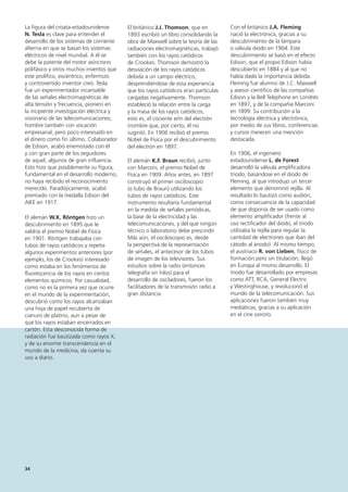 34
Con el británico J.A. Fleming
nació la electrónica, gracias a su
descubrimiento de la lámpara
o válvula diodo en 1904. Este
descubrimiento se basó en el efecto
Edison, que el propio Edison había
descubierto en 1884 y al que no
había dado la importancia debida.
Fleming fue alumno de J.C. Maxwell
y asesor científico de las compañías
Edison y la Bell Telephone en Londrés
en 1897, y de la compañía Marconi
en 1899. Su contribución a la
tecnología eléctrica y electrónica,
por medio de sus libros, conferencias
y cursos merecen una mención
destacada.
En 1906, el ingeniero
estadounidense L. de Forest
desarrolló la válvula amplificadora
triodo, basándose en el diodo de
Fleming, al que introdujo un tercer
elemento que denominó rejilla. Al
resultado lo bautizó como audión,
como consecuencia de la capacidad
de que disponía de ser usado como
elemento amplificador (frente al
uso rectificador del diodo, el triodo
utilizaba la rejilla para regular la
cantidad de electrones que iban del
cátodo al ánodo). Al mismo tiempo,
el austriaco R. von Lieben, físico de
formación pero sin titulación, llegó
en Europa al mismo desarrollo. El
triodo fue desarrollado por empresas
como ATT, RCA, General Electric
y Westinghouse, y revolucionó el
mundo de la telecomunicación. Sus
aplicaciones fueron también muy
mediáticas, gracias a su aplicación
en el cine sonoro.
La figura del croata-estadounidense
N. Tesla es clave para entender el
desarrollo de los sistemas de corriente
alterna en que se basan los sistemas
eléctricos de nivel mundial. A él se
debe la patente del motor asíncrono
polifásico y otros muchos inventos que
este prolífico, excéntrico, enfermizo
y controvertido inventor creó. Tesla
fue un experimentador incansable
de las señales electromagnéticas de
alta tensión y frecuencia, pionero en
la incipiente investigación eléctrica y
visionario de las telecomunicaciones;
hombre también con vocación
empresarial, pero poco interesado en
el dinero como fin último. Colaborador
de Edison, acabó enemistado con él
y con gran parte de los seguidores
de aquel, algunos de gran influencia.
Esto hizo que posiblemente su figura,
fundamental en el desarrollo moderno,
no haya recibido el reconocimiento
merecido. Paradójicamente, acabó
premiado con la medalla Edison del
AIEE en 1917.
El alemán W.K. Röntgen hizo un
descubrimiento en 1895 que le
valdría el premio Nobel de Física
en 1901. Röntgen trabajaba con
tubos de rayos catódicos y repetía
algunos experimentos anteriores (por
ejemplo, los de Crookes) interesado
como estaba en los fenómenos de
fluorescencia de los rayos en ciertos
elementos químicos. Por casualidad,
como no es la primera vez que ocurre
en el mundo de la experimentación,
descubrió como los rayos alcanzaban
una hoja de papel recubierta de
cianuro de platino, aun a pesar de
que los rayos estaban encerrados en
cartón. Esta desconocida forma de
radiación fue bautizada como rayos X,
y de su enorme transcendencia en el
mundo de la medicina, da cuenta su
uso a diario.
El británico J.J. Thomson, que en
1893 escribió un libro consolidando la
obra de Maxwell sobre la teoría de las
radiaciones electromagnéticas, trabajó
también con los rayos catódicos
de Crookes. Thomson demostró la
desviación de los rayos catódicos
debida a un campo eléctrico,
desprendiéndose de esta experiencia
que los rayos catódicos eran partículas
cargadas negativamente. Thomson
estableció la relación entre la carga
y la masa de los rayos catódicos,
esto es, el cociente e/m del electrón
(nombre que, por cierto, él no
sugirió). En 1906 recibió el premio
Nobel de Física por el descubrimiento
del electrón en 1897.
El alemán K.F. Braun recibió, junto
con Marconi, el premio Nobel de
Física en 1909. Años antes, en 1897
construyó el primer osciloscopio
(o tubo de Braun) utilizando los
tubos de rayos catódicos. Este
instrumento resultaría fundamental
en la medida de señales periódicas,
la base de la electricidad y las
telecomunicaciones, y del que ningún
técnico o laboratorio debe prescindir.
Más aún, el osciloscopio es, desde
la perspectiva de la representación
de señales, el antecesor de los tubos
de imagen de los televisores. Sus
estudios sobre la radio (entonces
telegrafía sin hilos) para el
desarrollo de osciladores, fueron los
facilitadores de la transmisión radio a
gran distancia.
 