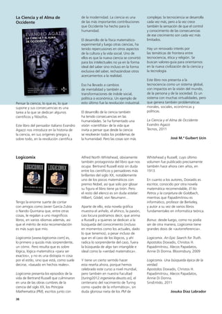 38
complejas: la tecnociencia se desarrolla
cada vez más, pero a la vez crece
también la sensación de que el control
y conocimiento de las consecuencias
de ese crecimiento son cada vez más
limitados.
Hay un renovado interés por
las temáticas de frontera entre
tecnociencia, ética y religión. Se
buscan valores-guía para orientarnos
en la nueva civilización de la ciencia y
la tecnología.
Este libro nos presenta a la
tecnociencia como un sistema global,
con impactos en la visión del mundo,
de la persona y de la sociedad. Es un
sistema con muchas virtualidades, pero
que genera también problemáticas
morales, sociales, económicas y
políticas.
La Ciencia y el Alma de Occidente
Evandro Agazzi
Tecnos, 2011
José M.ª Guibert Ucín
Whitehead y Russell, cuyo último
volumen fue publicado precisamente
también hace ahora cien años, en
1913.
En cuanto a los autores, Doxiadis es
escritor, conocido por otra novela
matemática recomendable, El tío
Petros y la conjetura de Goldbach,
mientras que Papadimitriou es
informático, profesor de Berkeley,
y autor a su vez de varios libros
fundamentales en informática teórica.
Bonus: desde luego, como no podía
ser de otra manera, Logicomix tiene
grandes dosis de «autorreferencia».
Logicomix. An Epic Search for Truth.
Apostolos Doxiadis, Christos H.
Papadimitriou, Alecos Papadatos,
Annie Di Donna. Bloomsbury, 2009
Logicomix. Una búsqueda épica de la
verdad.
Apostolos Doxiadis, Christos H.
Papadimitriou, Alecos Papadatos,
Annie Di Donna.
SinsEntido, 2011
Josuka Díaz Labrador
de la modernidad. La ciencia es una
de las más importantes contribuciones
que Occidente ha hecho para la
humanidad.
El desarrollo de la física matemático-
experimental y luego otras ciencias, ha
tenido repercusiones en otros aspectos
de la cultura y la vida social. Uno de
ellos es que la nueva ciencia se convirtió
para los intelectuales no ya en la forma
ideal del saber sino incluso en la forma
exclusiva del saber, rechazándose otros
acercamientos a la realidad.
Eso ha llevado a cambios
de mentalidad y también a
transformaciones de índole social,
política o económica. Un ejemplo de
esto último fue la revolución industrial.
El desarrollo de la ciencia también
ha tenido consecuencias en las
humanidades. Se ha fomentado una
visión «cientifista» de la vida que
invita a pensar que desde la ciencia
se resolverán todos los problemas de
la humanidad. Pero las cosas son más
Alfred North Whitehead, obviamente
también protagonista del libro que nos
ocupa. Bertrand Russell está sin duda
entre los científicos y pensadores más
brillantes del siglo XX, notablemente
uno de los pocos matemáticos con
premio Nobel, así que solo por glosar
su figura el libro tiene ya tirón. Pero
el resto del elenco es sin duda estelar:
Hilbert, Gödel, von Neumann…
Aparte de ello, esta novela gráfica
muestra el anhelo, el ahínco, la pasión,
casi locura podríamos decir, que anima
a Russell y a quienes se dedican a la
búsqueda del conocimiento (incluso
en momentos como los actuales, dado
lo que tenemos), a pesar incluso de
que en el caso de los lógicos, y ahí
radica lo sorprendente del caso, fuera
la búsqueda de algo tan intangible e
ideal como la «verdad matemática».
Y tiene un cierto sentido hacer
esta reseña ahora, porque hemos
celebrado este curso a nivel mundial,
pero también en nuestra Facultad
[turing2012.ingenieria.deusto.es], el
centenario del nacimiento de Turing
como «padre de la informática», sin
duda gloriosa nieta de los PM de
La Ciencia y el Alma de
Occidente
Pensar la ciencia, lo que es, lo que
supone y sus consecuencias es una
tarea a la que se dedican algunos
científicos y filósofos.
Este libro del pensador italiano Evandro
Agazzi nos introduce en la historia de
la ciencia, en sus orígenes griegos y,
sobre todo, en la revolución científica
Logicomix
Tengo la enorme suerte de contar
con amigos como Javier García Zubía
o Nando Quintana que, entre otras
cosas, le regalan a uno magníficos
libros, en varios idiomas además, así
que el mérito de esta recomendación
es más suyo que mío.
Logicomix [www.logicomix.com] es,
lo primero y quizás más sorprendente,
un cómic. Pero resulta que es sobre
lógica, lógica matemática «para ser
exactos», y no es una distopía ni cosa
por el estilo, sino que está, como suele
decirse, «basado en hechos reales».
Logicomix presenta los episodios de la
vida de Bertrand Russell que culminaron
en una de las obras cumbres de la
ciencia del siglo XX, los Principia
Mathematica (PM), escritos junto con
 