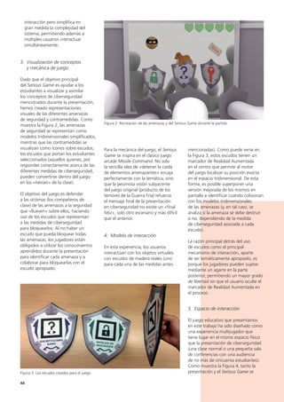 44
mencionadas). Como puede verse en
la Figura 3, estos escudos tienen un
marcador de Realidad Aumentada
en el centro que permite al motor
del juego localizar su posición exacta
en el espacio tridimensional. De esta
forma, es posible superponer una
versión mejorada de los mismos en
pantalla e identificar cuando colisionan
con los modelos tridimensionales
de las amenazas (y, en tal caso, se
analiza si la amenaza se debe destruir
o no, dependiendo de la medida
de ciberseguridad asociada a cada
escudo).
La razón principal detrás del uso
de escudos como el principal
mecanismo de interacción, aparte
de ser temáticamente apropiado, es
porque los jugadores pueden sujetar
mediante un agarre en la parte
posterior, permitiendo un mayor grado
de libertad sin que el usuario oculte el
marcador de Realidad Aumentada en
el proceso.
5. Espacio de interacción
El juego educativo que presentamos
en este trabajo ha sido diseñado como
una experiencia multijugador que
tiene lugar en el mismo espacio físico
que la presentación de ciberseguridad
(una clase normal o una pequeña sala
de conferencias con una audiencia
de no más de cincuenta estudiantes).
Como muestra la Figura 4, tanto la
presentación y el Serious Game se
Para la mecánica del juego, el Serious
Game se inspira en el clásico juego
arcade Missile Command. No solo
la sencilla idea de «detener la caída
de elementos amenazantes» encaja
perfectamente con la temática, sino
que la pesimista visión subyacente
del juego original (producto de los
temores de la Guerra Fría) refuerza
el mensaje final de la presentación:
en ciberseguridad no existe un «final
feliz», solo otro escenario y más difícil
que el anterior.
4. Modelo de interacción
En esta experiencia, los usuarios
interactúan con los objetos virtuales
con escudos de madera reales (uno
para cada una de las medidas antes
interacción pero simplifica en
gran medida la complejidad del
sistema, permitiendo además a
múltiples usuarios interactuar
simultáneamente.
3. Visualización de conceptos
y mecánica de juego
Dado que el objetivo principal
del Serious Game es ayudar a los
estudiantes a visualizar y asimilar
los conceptos de ciberseguridad
mencionados durante la presentación,
hemos creado representaciones
visuales de las diferentes amenazas
de seguridad y contramedidas. Como
muestra la Figura 2, las amenazas
de seguridad se representan como
modelos tridimensionales simplificados,
mientras que las contramedidas se
visualizan como iconos sobre escudos,
los escudos que portan los estudiantes
seleccionados (aquellos quienes, por
responder correctamente acerca de las
diferentes medidas de ciberseguridad,
pueden convertirse dentro del juego
en los «héroes» de la clase).
El objetivo del juego es defender
a las víctimas (los compañeros de
clase) de las amenazas a la seguridad
que «llueven» sobre ellos, haciendo
uso de los escudos que representan
a las medidas de ciberseguridad
para bloquearlos. Al no haber un
escudo que pueda bloquear todas
las amenazas, los jugadores están
obligados a utilizar los conocimientos
aprendidos durante la presentación
para identificar cada amenaza y a
colaborar para bloquearlas con el
escudo apropiado.
Figura 3. Los escudos creados para el juego
Figura 2. Recreación de las amenazas y del Serious Game durante la partida
 