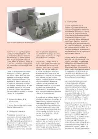 45
b. Final Inspirador
Durante la presentación, el
ponente expone las amenazas de
ciberseguridad y explica las medidas
anteriormente mencionadas. Al final,
y con el fin de asegurarse de que
los estudiantes realmente entienden
los diferentes conceptos (y que
estos quedan grabados durante más
tiempo en la memoria), repite las
características de principales medidas
de ciberseguridad y pide a la audiencia
que nombre cada una de ellas. Por
cada respuesta válida, el orador da al
estudiante un escudo de juguete que
representa esa medida.
Una vez que las tres medidas de
seguridad han sido nombradas y los
escudos entregados, el orador pide
a los estudiantes que recibieron los
escudos situarse —con orgullo—
delante de la clase. A continuación, el
orador explica el verdadero propósito
de los escudos («la defensa de sus
compañeros de clase en contra de
las amenazas entrantes») y ejecuta el
Serious Game por segunda vez.
Los tres estudiantes se convierten
en los protagonistas del juego
y descubren intuitivamente que
sus escudos proyectan un objeto
tridimensional en el mundo virtual,
capaz de detener los tipos de
amenazas relacionadas con la
medida de seguridad se ha explicado
anteriormente. La Figura 2 muestra
una recreación del juego en acción.
Después de un minuto de oleadas
cada vez más difíciles, el juego termina
con un mensaje de «You Win» en la
pantalla. Es entonces cuando el orador
da por finalizada la presentación,
felicita a los tres jugadores y pide un
aplauso para los héroes. Mientras
tanto, el mensaje en pantalla cambia
automáticamente a un críptico
«Continue?». Una señal para que
los estudiantes se den cuenta de que
los conocimientos adquiridos en la
presentación pueden, y deben, ser
aplicados más allá de la presentación.
inicia la aplicación por primera
vez, mostrando la imagen de vídeo
capturada por la cámara, sin ningún
tipo de Realidad Aumentada.
Después de la sorpresa inicial, el
orador explica a los estudiantes que
son vulnerables en una situación
peligrosa, pero que no lo pueden
percibir, que hay que «entrar en
el mundo virtual» para ver lo que
realmente está sucediendo en ese
momento. A continuación, la imagen
en la pantalla adquiere un tinte
verdoso (un efecto especial utilizado
habitualmente para representar
cualquier mundo generado por
ordenador), mientras varios objetos
virtuales, que representan los
diferentes tipos de malware, caen
lenta pero inexorablemente sobre las
cabezas de los estudiantes.
A medida que el malware llegan a los
estudiantes, el número de «vidas» de
los estudiantes (representado como
corazones en la parte superior de
la pantalla) disminuye rápidamente,
y cuando desaparecen todos ellos
(en menos de veinte segundos, para
no menoscabar el efecto), un gran
mensaje de «Game Over» queda
impreso en pantalla.
A continuación, el orador explica a la
audiencia que la situación anterior es
una simulación exagerada (aunque
los riesgos no son menos reales) y da
comienzo a la presentación, con la
renovada atención de los estudiantes.
muestran en una superficie vertical
usando un proyector convencional.
Si es necesario, el orador pide a los
estudiantes que se sienten delante
de la imagen proyectada (de dos a
cuatro metros de distancia), para que
la pequeña cámara situada debajo de
ella pueda capturar una imagen clara
de ellos.
Con el fin de reconocer claramente
los escudos, durante la ejecución
del Serious Game, se les pide a los
jugadores situarse de pie delante
de sus compañeros de clase. Si los
jugadores se acercan demasiado a
la cámara, la representación de su
escudo en la pantalla cambia de color
y se vuelve inactivo. De esta forma,
se evitan accidentes por colisiones
físicas entre los escudos y/o los propios
cuerpos de los jugadores.
6. Integración dentro de la
presentación
El Serious Game se ejecuta dos veces
durante la presentación:
a. Introducción impactante
Antes de dar comienzo a la
presentación, el orador pregunta a los
estudiantes frente a él qué entienden
por «ciberseguridad», y qué consideran
ellos que es un «lugar inseguro».
Después de permitir algunas respuestas
cortas (que no están destinadas a ser
corregidas en ese momento), el orador
Figura 4 Espacio de interacción del Serious Game
 