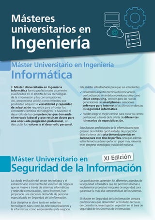 Máster Universitario en Ingeniería
Informática
El Máster Universitario en Ingeniería
Informática forma profesionales altamente
cualificados en el ámbito de las tecnologías
de la información y las comunicaciones.
Así, proporciona sólidos conocimientos que
posibilitan adquirir la versatilidad y capacidad
de adaptación requerida para afrontar los
constantes cambios tecnológicos. Y favorece el
desarrollo de las competencias que demanda
el mercado laboral y que resultan claves para
una adecuada progresión profesional, sin
descuidar los valores y el desarrollo personal.
Este máster está diseñado para que sus estudiantes:
Desarrollen aspectos técnicos diferenciadores,
profundizando en ámbitos novedosos tales como
cloud computing, servicios para las nuevas
generaciones de smartphones, soluciones
software para Internet o las últimas tendencias
en seguridad informática.
Puedan elegir el mejor camino para iniciar su carrera
profesional, a través de la oferta de diferentes
itinerarios de especialización.
Estos futuros profesionales de la informática no solo
gozarán de notables oportunidades de proyección
laboral a tenor de la alta demanda prevista en
Europa para este tipo de perfiles, sino que además
están llamados a desempeñar un papel muy relevante
en el progreso tecnológico y social del mañana.
Máster Universitario en
Seguridad de la Información
La rápida evolución del sector tecnológico y el
extraordinario incremento del volumen de negocio
que se mueve a través de sistemas informáticos
y redes de comunicación, como Internet, han
propiciado una creciente demanda de personal
especializado en Seguridad de la Información.
Esta disciplina es clave tanto en entornos
tecnológicos tales como las telecomunicaciones y
la informática, como empresariales y de negocio.
Los participantes aprenden los diferentes aspectos de
la seguridad informática que les permiten diseñar e
implementar proyectos integrales de seguridad para
garantizar la más alta competitividad de los sistemas.
El Máster en Seguridad de la Información prepara
profesionales que desarrollen actividades técnicas,
de consultoría, investigación o gestión en el área de
seguridad de los sistemas de información.
XI Edición
Másteres
universitarios en
Ingeniería
 