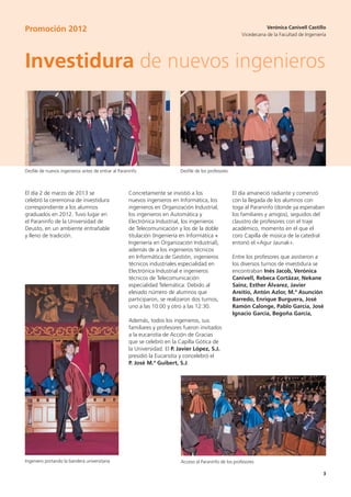 33
Investidura de nuevos ingenieros
Verónica Canivell Castillo
Vicedecana de la Facultad de Ingeniería
Concretamente se invistió a los
nuevos ingenieros en Informática, los
ingenieros en Organización Industrial,
los ingenieros en Automática y
Electrónica Industrial, los ingenieros
de Telecomunicación y los de la doble
titulación (Ingeniería en Informática +
Ingeniería en Organización Industrial),
además de a los ingenieros técnicos
en Informática de Gestión, ingenieros
técnicos industriales especialidad en
Electrónica Industrial e ingenieros
técnicos de Telecomunicación
especialidad Telemática. Debido al
elevado número de alumnos que
participaron, se realizaron dos turnos,
uno a las 10:00 y otro a las 12:30.
Además, todos los ingenieros, sus
familiares y profesores fueron invitados
a la eucaristía de Acción de Gracias
que se celebró en la Capilla Gótica de
la Universidad. El P. Javier López, S.J.
presidió la Eucaristía y concelebró el
P. José M.ª Guibert, S.J.
El día 2 de marzo de 2013 se
celebró la ceremonia de investidura
correspondiente a los alumnos
graduados en 2012. Tuvo lugar en
el Paraninfo de la Universidad de
Deusto, en un ambiente entrañable
y lleno de tradición.
El día amaneció radiante y comenzó
con la llegada de los alumnos con
toga al Paraninfo (donde ya esperaban
los familiares y amigos), seguidos del
claustro de profesores con el traje
académico, momento en el que el
coro Capilla de música de la catedral
entonó el «Agur Jaunak».
Entre los profesores que asistieron a
los diversos turnos de investidura se
encontraban Inés Jacob, Verónica
Canivell, Rebeca Cortázar, Nekane
Sainz, Esther Álvarez, Javier
Areitio, Antón Azlor, M.ª Asunción
Barredo, Enrique Burguera, José
Ramón Calonge, Pablo García, José
Ignacio García, Begoña García,
Promoción 2012
Desfile de nuevos ingenieros antes de entrar al Paraninfo
Ingeniero portando la bandera universitaria Acceso al Paraninfo de los profesores
Desfile de los profesores
 