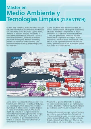 Máster en
Medio Ambiente y
Tecnologías Limpias (CLEANTECH)
Así, los bienes y servicios ambientales son clave en la
transformación del mundo y en particular de Europa,
que pretende por un lado alcanzar los ambiciosos
objetivos 20-20-20 (Reducir las emisiones de gases
de efecto invernadero (GEI) en un 20%, ahorrar
el 20% del consumo de energía mediante una
mayor eficiencia energética y promover las energías
renovables hasta el 20% para el año 2020), y por
otro es consciente de que no debe olvidar que
también es necesario concienciar y favorecer un
consumo más responsable.
Anualmente se generan 6 toneladas de residuos
por cada ciudadano europeo, lo que implica que es
necesario desarrollar e implantar aquellas tecnologías
que favorezcan las 3R (reducir, reutilizar, reciclar).
De este modo, no podemos seguir haciendo lo mismo
que veníamos haciendo hasta ahora. Se impone la
innovación, tanto en procesos como en productos, que
mejoren la sostenibilidad. Así, las empresas del sector
de las tecnologías limpias (Cleantech) deben ser las
protagonistas de este nuevo modelo, no en vano este
La grave crisis, económica, medioambiental y social, en
la que nos encontramos actualmente es un síntoma de
que nos hallamos al final de una era o, por al menos,
al final de un escenario conocido. Por lo tanto, no
nos queda más remedio que adaptarnos a la nueva
realidad socioeconómica, donde resulta necesario
por un lado apostar por el desarrollo sostenible y
por otro luchar contra el cambio climático. Este
posicionamiento no es una apuesta estratégica, sino
una necesidad.
Durante los últimos años, la sensibilidad social, así
como la propia legislación, está exigiendo a las distintas
actividades domésticas y empresariales un mayor
compromiso en la reducción del impacto ambiental.
La adecuada gestión de los potenciales impactos
ambientales de sus procesos es clave para alcanzar
los objetivos y minimizar así sus consecuencias. Todo
esto, sin olvidar la premisa de reducir al máximo los
costes y optimizar el ciclo de vida de todos los agentes
involucrados en la cadena de valor.
© ACLIMA 2012
 