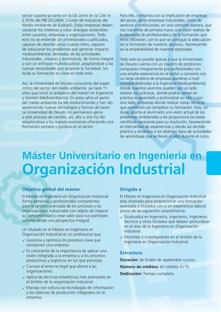 Máster Universitario en Ingeniería en
Organización Industrial
Objetivo global del máster
El Máster en Ingeniería en Organización Industrial
forma personas y profesionales competentes
para la gestión avanzada de los procesos y las
organizaciones industriales con objeto de mejorar
su competitividad y crear valor para sus partícipes
sociales desde una perspectiva integral.
Un titulado en el Máster en Ingeniería en
Organización Industrial es un profesional que:
Gestiona y optimiza los procesos clave que
componen una empresa.
Es consciente de la importancia de aplicar una
visión integrada a la empresa y a los procesos
productivos y logísticos en los que participa.
Conoce el entorno legal que afecta a las
organizaciones.
Aplica las técnicas estadísticas más avanzadas en
el ámbito de la organización industrial.
Maneja con soltura las tecnologías de información
y los sistemas de producción integrados en la
empresa.
Dirigido a
El Máster en Ingeniería en Organización Industrial
está diseñado para proporcionar una formación
avanzada a titulados con o sin experiencia laboral
previa de las siguientes características:
Graduados en Ingeniería, ingenieros, ingenieros
técnicos y otros titulados que deseen profundizar
en el área de la Ingeniería en Organización
Industrial.
Docentes e investigadores en el ámbito de la
Ingeniería en Organización Industrial.
Estructura
Duración: de finales de septiembre a junio.
Número de créditos: 60 créditos ECTS.
Dedicación: Tiempo completo.
sector supone ya tanto en la UE como en la CAV el
2.55% del PIB (ACLIMA: Cluster de Industrias del
Medio Ambiente de Euskadi). Estas empresas deben
conectar los intereses y crear sinergias sostenibles
entre usuarios, empresas y organizaciones. Todo
esto no se entiende sin profesionales cualificados,
capaces de abordar estos nuevos retos, capaces
de solucionar los problemas que generan impacto
medioambiental, derivados de las actividades
industriales, urbanas y domésticas, de forma integral
y con un enfoque multidisciplinar, adaptándose a las
nuevas necesidades que propone la Sociedad. Sin
duda su formación es clave en todo esto.
Así, la Universidad de Deusto consciente del papel
crítico del sector del medio ambiente, ya hace 11
años que inició la andadura del máster en Ingeniería
y Gestión Medioambiental. En estos años el sector
del medio ambiente ha ido evolucionando y han ido
apareciendo nuevas tecnologías y formas de hacer.
La Universidad de Deusto no permanece ajena
a este proceso de cambio, así, año a año ha ido
adaptándose a los nuevos escenarios ofreciendo una
formación pionera y puntera en el sector.
Para ello, contamos con la implicación de empresas
del sector, tanto empresas industriales, como de
servicios e instituciones, en una comisión asesora, que
nos transmite de primera mano una visión realista de
la demanda de profesionales y de la formación que
estos necesitan, con lo que se consigue la adecuación
de la formación de nuestros alumnos, favoreciendo
así la empleabilidad de nuestros egresados.
Todo esto es posible gracias a que la Universidad
de Deusto cuenta con un claustro de profesores
compuesto íntegramente por profesionales con
una amplia experiencia en el sector y convenio con
un largo etcétera de empresas punteras a nivel
mundial dedicadas a la Ingeniería Medioambiental,
donde nuestros alumnos pueden por un lado
realizar sus prácticas, donde podrán poner en
práctica lo aprendido y profundizar en ello, y por
otro lado, empresas donde realizar visitas técnicas,
que permitirán así completar su formación. Esto, sin
duda, aporta al alumnado una visión actual de los
problemas ambientales y les proporciona las bases
científicas necesarias para su resolución, favoreciendo
el intercambio de experiencias y dando así sentido
práctico y dinámico a los distintos tipos de actividades
de aprendizaje que se llevan a cabo durante el curso.
 