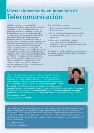 Máster Universitario en Ingeniería de
Telecomunicación
«Después de varios años estudiando y trabajando en el extranjero he
podido comprobar que no son los conocimientos y las herramientas
adquiridos en la universidad los que marcan la principal diferencia.
En mi experiencia, el valor añadido viene determinado en mayor medida
por sus profesores y por un entorno que pone al estudiante en el centro
del modelo, y que facilita que cada uno vaya construyendo su propio
camino de la manera más adecuada a su perfil e intereses. En Deusto, la implicación y la cercanía
del profesorado, combinado con su disponibilidad, sienta las bases del desarrollo personal y
profesional, y es un elemento clave en la toma de decisiones del estudiante de cara su futuro.»
Jose Manuel de Zabala
Procurement Manager. AIRBUS
«Ser Ingeniero de Telecomunicación me ha permitido trabajar en diversos tipos de proyectos para
los principales operadores de telefonía móvil y sus principales partners. Gracias a mis años de
estudiante en Deusto, aprendí que son útiles, no solamente los profundos contenidos que recibí o
el enfoque orientado hacia el trabajo real en las empresas; me ha servido de mucho la actitud de
adaptación permanente al cambio que se trabaja en esta Universidad, y que me ha ayudado en mi
carrera profesional.»
Diego San Cristobal
Service Engineer. Ericsson
El Máster Universitario en Ingeniería de
Telecomunicación es un máster oficial que habilita
para el ejercicio de la profesión de Ingeniero de
Telecomunicación y supone la evolución natural
de todo Ingeniero Técnico de Telecomunicación.
Su objetivo es formar profesionales competentes
para diseñar, desarrollar e integrar sistemas
de telecomunicación. La rapidez con la que la
tecnología evoluciona implica que los ingenieros de
telecomunicación tengan que estar actualizando
continuamente sus conocimientos para poder
aplicar los últimos avances a sus soluciones. Por
tanto, el máster contiene conocimientos técnicos de
vanguardia, pero además proporciona habilidades
esenciales para un entorno de desarrollo profesional
tan dinámico como el de las telecomunicaciones,
tales como la capacidad de aprender de manera
autónoma, desarrollar nuevos conocimientos,
trabajo en equipo, emprendizaje, liderazgo o
competencias para la gestión y dirección tanto de
proyectos como de personas.
Con este máster se persigue…
Poder ejercer la profesión de Ingeniero de
Telecomunicación.
Formar profesionales que puedan desempeñar
una carrera profesional en el camino de la
innovación.
Aumentar la empleabilidad mediante
conocimientos técnicos de vanguardia y
habilidades que le permitan su propio desarrollo
personal y profesional.
En resumen, el objetivo es formar un ingeniero más
preparado, competente y al día de las necesidades
del mercado laboral.
 