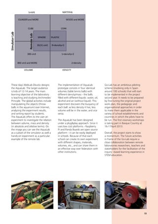 The implementation of AquaLab
prototype consists in four identical
volumes (table tennis balls) with
different density/mass - the balls
filled with different liquids: water, oil,
alcohol and air (without liquid). This
experiment discovers the buoyancy of
each ball: as less density it has, less
volume will be in the water, and vice
versa.
The AquaLab has been designed
under a plug&play approach. Since it
uses low cost platforms - Raspberry
Pi and Panda Boards are open source
platform - it can be easily deployed
in schools. Because of that each
school can create its own experiment
with different shapes, materials,
volumes, etc., and can share them in
an effective way over federation with
other institutions.
Go-Lab has an ambitious piloting
scheme (involving only in Spain
around 100 schools) that will start
to be implemented in the project
second year. It needs to be prepared
by fine-tuning the original project
work plan, the pedagogic and
organisational approaches in order
to make them applicable in the
variety of school establishments and
countries in which the pilots have to
be run. The first visionary workshops
is taking part in Basque Country at
16-17April 2013.
Overall, the project starts to show
a momentum. The future activities
in frame of the Go-Lab require a
close collaboration between remote
laboratories researchers, teachers and
stakeholders for the facilitation of the
inquiry –based learning experience in
STEM education.
These days WebLab Deusto designs
the AquaLab. The target audience
is kids of 12-14 years. The main
learning objective of the laboratory
is teaching and studying Archimedes´
Principle. The global activities include
manipulating the objects (throw
balls in the aquarium) over Internet,
analyzing the experiment results,
and writing report by students.
The AquaLab offers to the user an
experiment to investigate the relation
between volume, mass and density
(in absolute and relative terms). On
the image you can see the AquaLab
as a subset of the simulator as well a
hands-on experiment as a particular
example of the remote lab.
55
 