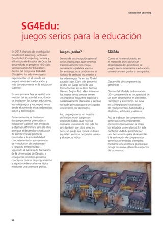 En 2012 el grupo de investigación
DeustoTech Learning, junto con
DeustoTech Computing, Innova y
el Instituto de Estudios de Ocio, ha
desarrollado el proyecto «SG4Edu:
Serious Games for Education»,
dentro del programa Bizkailab.
El objetivo ha sido investigar y
experimentar en el uso de los
juegos serios en la educación, y
más concretamente en la educación
superior.
En una primera fase se realizó una
revisión del estado del arte, donde
se analizaron los juegos educativos,
los videojuegos y los juegos serios
desde el punto de vista pedagógico,
lúdico y tecnológico.
Posteriormente se diseñaron
dos juegos serios orientados a
educación superior con enfoques
y objetivos diferentes: uno de ellos
persigue el desarrollo y evaluación
de competencias genéricas
orientadas a la empleabilidad,
concretamente las competencias
de «resolución de problemas»
y «espíritu emprendedor»,
siguiendo el Modelo de Formación
de la Universidad de Deusto; y
el segundo prototipo presenta
conceptos básicos de programación
y algoritmia de una forma lúdica
mediante una aventura gráfica.
Juegos ¿serios?
Dentro de la concepción general
de los videojuegos que tenemos
tradicionalmente no encaja
demasiado la palabra «serio».
Sin embargo, esta unión entre lo
lúdico y la seriedad es anterior a
los videojuegos. Ya en los 70 del
pasado siglo, Clark Abt presentó
la idea del juego serio de una
forma formal, en su libro Serious
Games. Según Abt, «Nos interesan
los juegos serios porque tienen
un propósito educativo explícito y
cuidadosamente planeado, y porque
no están pensados para ser jugados
únicamente por diversión».
Así, un juego serio, en nuestra
definición, es un juego con
propósito lúdico, que no está
diseñado únicamente con este fin
sino también con otro serio; es
decir, un juego que busca un buen
equilibrio entre su propósito «serio»
y el aspecto lúdico.
SG4Edu
Como se ha mencionado, en
el marco de SG4Edu se han
desarrollado dos prototipos de
juegos serios orientados a educación
universitaria en grados o postgrados.
Desarrollo de competencias
genéricas
Dentro del Modelo de Formación
UD «competencia es la capacidad de
un buen desempeño en contextos
complejos y auténticos. Se basa
en la integración y activación
de conocimientos, habilidades y
destrezas, actitudes y valores».
Así, se trabajan las competencias
genéricas como importantes
elementos transversales a todos
los estudios universitarios. En este
contexto SG4Edu pretende ser
una herramienta para el desarrollo
y la evaluación de competencias
genéricas orientadas al empleo,
mediante una aventura gráfica que
ponga de relieve diferentes aspectos
de las mismas.
DeustoTech Learning
SG4Edu:
juegos serios para la educación
56
 