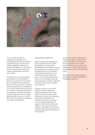 57
Actualmente estamos trabajando en
integrar este juego con laboratorios
remotos, de forma que el robot que
mueva el jugador no es un robot
virtual, como el que se muestra en la
imagen, sino un robot real manejado
remotamente con las instrucciones del
juego.
Más información sobre el proyecto y
prototipos funcionales disponibles en:
http://sg4edu.deusto.es
Tras un análisis de todas las
competencias orientadas a la
empleabilidad definidas en el MFUD,
y siguiendo diversos criterios como
interés, jugabilidad, utilización en
diferentes facultades, etc. se eligieron
las de «resolución de problemas» y
«espíritu emprendedor» para este
primer piloto.
El resultado es una aventura gráfica
ambientada en la Universidad de
Deusto, que nos pone en la situación
de un estudiante que se adentra en
ella de noche para resolver un misterio.
Tendrá que demostrar su competencia
en las mencionadas áreas para avanzar
en la historia y encontrar la respuesta a
sus preguntas. A lo largo del juego se
plantean problemas, casos y pruebas
para desarrollar y evaluar su nivel de
dominio en la resolución de problemas
y su espíritu emprendedor.
Programación y algoritmia
Dado que gran parte del equipo lo
forman profesores de la Facultad
de Ingeniería, el otro prototipo
desarrollado se ha orientado a facilitar
la comprensión de conceptos básicos
de Programación a los estudiantes
de los grados de Ingeniería, como
estructuras de control, algoritmo,
acción, etc. Este segundo prototipo
tiene un afán más experimental, de
probar tecnologías móviles, integración
con laboratorios remotos, realidad
aumentada, etc.
El juego consiste en una serie de
puzzles, a resolver mediante la
programación gráfica de un robot.
Cada uno de estos puzzles ilustra
diferentes conceptos de la asignatura,
ofreciendo una progresión de
dificultad. El sistema recoge datos
como el tiempo empleado por el
jugador, el número de intentos para
resolver un nivel o las instrucciones
utilizadas. Todo ello da muestras de la
capacidad del jugador para resolver el
reto planteado.
57
 