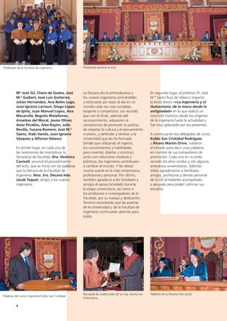 4
En segundo lugar, el profesor Dr. José
M.ª Sáenz Ruiz de Velasco impartió
la lectio brevis ««La Ingeniería y el
Humanismo: de la mano desde la
antigüedad» en la que realizó un
recorrido histórico desde los orígenes
de la ingeniería hasta la actualidad y
fue muy aplaudido por los presentes.
A continuación los delegados de curso,
Koldo San Cristóbal Rodríguez
y Álvaro Martín Orive, subieron
al estrado para decir unas palabras
en nombre de sus compañeros de
promoción. Cada uno en su estilo
recordó los años vividos y citó algunas
anécdotas universitarias. Además
todos agradecieron a familiares,
amigos, profesores y demás personal
de la UD el haberles acompañado
y apoyado para poder culminar sus
estudios.
La Decana dio la enhorabuena a
los nuevos ingenieros animándoles
a esforzarse por estar al día en un
mundo cada vez más complejo,
exigente y competitivo. Les recordó
que con el título, además del
reconocimiento, adquieren el
compromiso de promover la justicia,
de respetar la cultura y el pensamiento
cristiano, y defender y venerar a la
universidad que les ha formado.
Señaló que utilizando el ingenio,
los conocimientos y habilidades
para inventar, diseñar y construir,
junto con soluciones creativas y
prácticas, los ingenieros contribuyen
a cambiar el mundo. Y les deseó
mucha suerte en la vida universitaria,
profesional y personal. Por último,
también agradeció a los familiares y
amigos el apoyo brindado durante
la etapa universitaria, así como a
los profesores e investigadores de la
Facultad, por su trabajo y dedicación.
Terminó recordando que las puertas
de la Universidad y de la Facultad de
Ingeniería continuarán abiertas para
todos.
Mª José Gil, Charo de Godos, José
M.ª Guibert, José Luis Gutiérrez,
Julián Hernández, Ana Belén Lago,
Juan Ignacio Larrauri, Diego López
de Ipiña, Juan Manuel López, Ana
Macarulla, Begoña Matellanes,
Anselmo del Moral, Javier Oliver,
Asier Perallos, Alex Rayón, Julio
Revilla, Susana Romero, José M.ª
Sáenz, Iñaki Varela, Juan Ignacio
Vázquez y Alfonso Velasco.
En primer lugar, en cada una de
las ceremonias de investidura, la
Secretaria de Facultad, Dra. Verónica
Canivell, anunció el procedimiento
del acto, que se inició con las palabras
que la Decana de la Facultad de
Ingeniería, Ilma. Sra. Decana Inés
Jacob Taquet, dirigió a los nuevos
ingenieros.
Profesores de la Facultad de Ingeniería
Palabras del nuevo ingeniero Koldo San Cristobal
Palabras de la Decana Inés Jacob
Profesores durante el acto
Recogida de credenciales de un ing. técnico en
Informática
 