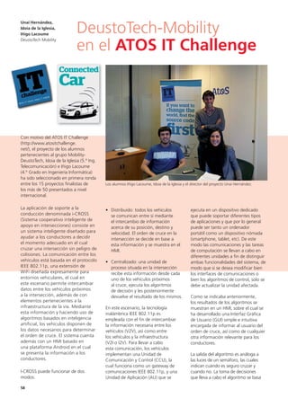 58
ejecuta en un dispositivo dedicado
que puede soportar diferentes tipos
de aplicaciones y que por lo general
puede ser tanto un ordenador
portátil como un dispositivo nómada
(smartphone, tablet, etc). De este
modo las comunicaciones y las tareas
de computación se llevan a cabo en
diferentes unidades a fin de distinguir
ambas funcionalidades del sistema, de
modo que si se desea modificar bien
los interfaces de comunicaciones o
bien los algoritmos de control, solo se
debe actualizar la unidad afectada.
Como se indicaba anteriormente,
los resultados de los algoritmos se
muestran en un HMI, sobre el cual se
ha desarrollado una Interfaz Gráfica
de Usuario (GUI) simple e intuitiva
encargada de informar al usuario del
orden de cruce, así como de cualquier
otra información relevante para los
conductores.
La salida del algoritmo es análoga a
las luces de un semáforo, las cuales
indican cuándo es seguro cruzar y
cuando no. La toma de decisiones
que lleva a cabo el algoritmo se basa
Con motivo del ATOS IT Challenge
(http://www.atositchallenge.
net/), el proyecto de los alumnos
pertenecientes al grupo Mobility-
DeustoTech, Idoia de la Iglesia (5.º Ing.
Telecomunicación) e Iñigo Lacoume
(4.º Grado en Ingeniería Informática)
ha sido seleccionado en primera ronda
entre los 15 proyectos finalistas de
los más de 50 presentados a nivel
internacional.
La aplicación de soporte a la
conducción denominada i-CROSS
(Sistema cooperativo inteligente de
apoyo en intersecciones) consiste en
un sistema inteligente diseñado para
ayudar a los conductores a decidir
el momento adecuado en el cual
cruzar una intersección sin peligro de
colisiones. La comunicación entre los
vehículos está basada en el protocolo
IEEE 802.11p, una extensión de
WiFi diseñada expresamente para
entornos vehiculares, el cual en
este escenario permite intercambiar
datos entre los vehículos próximos
a la intersección, además de con
elementos pertenecientes a la
infraestructura de la vía. Mediante
esta información y haciendo uso de
algoritmos basados en inteligencia
artificial, los vehículos disponen de
los datos necesarios para determinar
el orden de cruce. El sistema cuenta
además con un HMI basado en
una plataforma Android en el cual
se presenta la información a los
conductores.
I-CROSS puede funcionar de dos
modos:
• Distribuido: todos los vehículos
se comunican entre sí mediante
el intercambio de información
acerca de su posición, destino y
velocidad. El orden de cruce en la
intersección se decide en base a
esta información y se muestra en el
HMI.
• Centralizado: una unidad de
proceso situada en la intersección
recibe esta información desde cada
uno de los vehículos próximos
al cruce, ejecuta los algoritmos
de decisión y les posteriormente
devuelve el resultado de los mismos.
En este escenario, la tecnología
inalámbrica IEEE 802.11p es
empleada con el fin de intercambiar
la información necesaria entre los
vehículos (V2V), así como entre
los vehículos y la infraestructura
(V2I o I2V). Para llevar a cabo
esta comunicación, los vehículos
implementan una Unidad de
Comunicación y Control (CCU), la
cual funciona como un gateway de
comunicaciones IEEE 802.11p, y una
Unidad de Aplicación (AU) que se
DeustoTech-Mobility
en el ATOS IT Challenge
Unai Hernández,
Idoia de la Iglesia,
Iñigo Lacoume
DeustoTech Mobility
Los alumnos Iñigo Lacoume, Idoia de la Iglesia y el director del proyecto Unai Hernández.
 