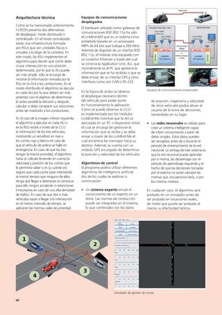 de posición, trayectoria y velocidad
de otros vehículos podría aliviar al
usuario de la toma de decisiones,
tomándolas en su lugar.
• Las redes neuronales se utilizan para
crear un sistema inteligente capaz
de inferir conocimiento a partir de
datos simples. Estos datos pueden
ser recogidos antes de o durante el
periodo de entrenamiento de la red
neuronal. La ventaja de este sistema es
que la red neuronal puede aprender
por sí misma, las desventajas son el
período de aprendizaje requerido y el
hecho de que las decisiones tomadas
por el sistema no serían siempre las
mismas que una persona haría, o por
los mismos motivos.
En cualquier caso, el algoritmo será
probado en un simulador antes de
ser probado en situaciones reales,
de modo que pueda ser probada al
menos su efectividad teórica.
Equipos de comunicaciones
desplegados
El hardware utilizado como gateway de
comunicaciones IEEE 802.11p ha sido
el LinkBird-MX que es un sistema Linux
embebido basado en un procesador
MIPS de 64 bits que trabaja a 266 MHz.
Además de disponer de un interfaz IEEE
802.11p, el módulo está equipado con
un conector Ethernet a través del cual
se conecta la Application Unit, AU, que
normalmente es el PC que gestiona la
información que se ha recibido o que se
debe enviar, de un interfaz GPS y otros
interfaces como son CAN o RS-232.
En la figura de arriba se observa
el despliegue necesario dentro
del vehículo para poder poner
en funcionamiento la aplicación.
Como se puede observar la CCU
es implementada por los módulos
LinkBird-Mx mientras que la AU es
ejecutada en un PC o dispositivo móvil,
el cual se encarga de gestionar la
información que se recibe y se debe
enviar a través de los LinkBird-Mx el
cual encamina los mensajes hacia su
destino. Además se cuenta con un
módulo GPS encargado de determinar
la posición y velocidad de los vehículos.
Algoritmos de control
El programa podría utilizar diferentes
algoritmos de inteligencia artificial,
dos de los cuales se explican a
continuación:
• Un sistema experto emula el
conocimiento de un experto en un
tema. Las normas de conducción
puede ser integradas en el sistema,
lo que combinado con los datos
Arquitectura técnica
Como se ha mencionado anteriormente,
I-CROSS presenta dos alternativas
de despliegue: modo distribuido o
centralizado. En el modo centralizado
existe una infraestructura formada
por RSUs que son unidades físicas o
virtuales a lo largo de la carretera. En
este modo, las RSU implementan el
algoritmo para decidir qué coche debe
cruzar intersección en una posición
determinada, por lo que la AU puede
ser más simple: sólo se encarga de
mostrar la información enviada por la
RSU en la GUI a los conductores. En el
modo distribuido el algoritmo se ejecuta
en cada AU por lo que deben ser más
potentes con el objetivo de determinar
lo antes posible la decisión y después
calcular si debe comparar sus soluciones
antes de mostrarlo a los conductores.
En el caso de la imagen inferior izquierda,
el algoritmo a ejecutar en cada AU o
en la RSU recibe a través de la CCU
la información de los tres vehículos,
mostrando un semáforo en rojo a
los coches rojo y blanco en caso de
que el vehículo de policía se halle en
emergencia. En caso de que los tres
tengan la misma prioridad, el algoritmo
haría un cálculo teniendo en cuenta la
velocidad y posición de los coches que
le permitiría saber si es (y cuándo es)
seguro que cada coche pase intentando
al mismo tiempo que ninguno de ellos
tenga que llegar a detenerse sin provocar
para ello ningún accidente ni retenciones
innecesarias en caso de una alta densidad
de tráfico. En caso de que dos o más
vehículos vayan a llegar a la intersección
en el mismo intervalo de tiempo, se
aplicarán las normas viales de prioridad.
Equipos de comunicaciones embarcados
Simulador de gestión de cruces
60
 