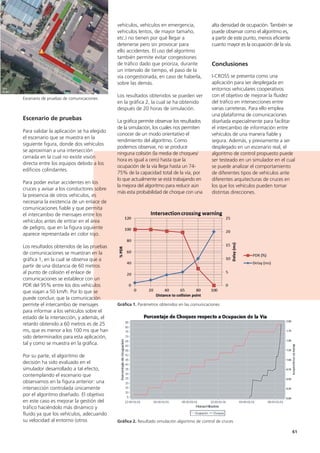 61
alta densidad de ocupación. También se
puede observar como el algoritmo es,
a partir de este punto, menos eficiente
cuanto mayor es la ocupación de la vía.
Conclusiones
I-CROSS se presenta como una
aplicación para ser desplegada en
entornos vehiculares cooperativos
con el objetivo de mejorar la fluidez
del tráfico en intersecciones entre
varias carreteras. Para ello emplea
una plataforma de comunicaciones
diseñada especialmente para facilitar
el intercambio de información entre
vehículos de una manera fiable y
segura. Además, y previamente a ser
desplegado en un escenario real, el
algoritmo de control propuesto puede
ser testeado en un simulador en el cual
se puede analizar el comportamiento
de diferentes tipos de vehículos ante
diferentes arquitecturas de cruces en
los que los vehículos pueden tomar
distintas direcciones.
vehículos, vehículos en emergencia,
vehículos lentos, de mayor tamaño,
etc.) no tienen por qué llegar a
detenerse pero sin provocar para
ello accidentes. El uso del algoritmo
también permite evitar congestiones
de tráfico dado que prioriza, durante
un intervalo de tiempo, el paso de la
vía congestionada, en caso de haberla,
sobre las demás.
Los resultados obtenidos se pueden ver
en la gráfica 2, la cual se ha obtenido
después de 20 horas de simulación.
La gráfica permite observar los resultados
de la simulación, los cuales nos permiten
conocer de un modo orientativo el
rendimiento del algoritmo. Como
podemos observar, no se produce
ninguna colisión (la media de choques/
hora es igual a cero) hasta que la
ocupación de la vía llega hasta un 74-
75% de la capacidad total de la vía, por
lo que actualmente se está trabajando en
la mejora del algoritmo para reducir aún
más esta probabilidad de choque con una
Escenario de pruebas
Para validar la aplicación se ha elegido
el escenario que se muestra en la
siguiente figura, donde dos vehículos
se aproximan a una intersección
cerrada en la cual no existe visión
directa entre los equipos debido a los
edificios colindantes.
Para poder evitar accidentes en los
cruces y avisar a los conductores sobre
la presencia de otros vehículos, es
necesaria la existencia de un enlace de
comunicaciones fiable y que permita
el intercambio de mensajes entre los
vehículos antes de entrar en el área
de peligro, que en la figura siguiente
aparece representada en color rojo.
Los resultados obtenidos de las pruebas
de comunicaciones se muestran en la
gráfica 1, en la cual se observa que a
partir de una distancia de 60 metros
al punto de colisión el enlace de
comunicaciones se establece con un
PDR del 95% entre los dos vehículos
que viajan a 50 km/h. Por lo que se
puede concluir, que la comunicación
permite el intercambio de mensajes
para informar a los vehículos sobre el
estado de la intersección, y además, el
retardo obtenido a 60 metros es de 25
ms, que es menor a los 100 ms que han
sido determinados para esta aplicación,
tal y como se muestra en la gráfica.
Por su parte, el algoritmo de
decisión ha sido evaluado en el
simulador desarrollado a tal efecto,
contemplando el escenario que
observamos en la figura anterior: una
intersección controlada únicamente
por el algoritmo diseñado. El objetivo
en este caso es mejorar la gestión del
tráfico haciéndolo más dinámico y
fluido ya que los vehículos, adecuando
su velocidad al entorno (otros
Escenario de pruebas de comunicaciones
Gráfica 1. Parámetros obtenidos en las comunicaciones
Gráfica 2. Resultado simulación algoritmo de control de cruces
 