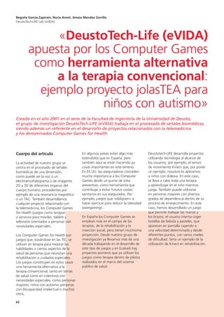 62
Cuerpo del artículo
La actividad de nuestro grupo se
centra en el procesado de señales
biomédicas de una dimensión,
como puede ser la voz o un
electroencefalograma o de imágenes
2D y 3D de diferentes órganos del
cuerpo humano, procedentes por
ejemplo de una resonancia magnética
o un TAC. También desarrollamos
cualquier proyecto relacionado con
la telemedicina, los Computer Games
for Health (juegos como terapia)
o servicios para móviles, tablets y
televisión orientados a personas con
necesidades especiales.
Los Computer Games for Health son
juegos que, basándose en las TIC, se
utilizan en terapia para mejorar las
habilidades o ciertos aspectos de la
salud de personas que necesitan una
rehabilitación o cuidados especiales.
Los juegos constituyen en estos casos
una herramienta alternativa a la
terapia convencional, tanto en temas
de salud como en colectivos con
necesidades especiales, como personas
mayores, niños con autismo, personas
con discapacidad intelectual o muchos
otros.
En algunos países están algo más
extendidos que en España, pero
también aquí se están haciendo ya
cosas importantes en este terreno.
En EE.UU. las aseguradoras conceden
mucha importancia a los Computer
Games desde un punto de vista
preventivo, como herramienta que
contribuye a evitar futuros costes
sanitarios en sus asegurados. Por
ejemplo, juegos que «obliguen» a
hacer ejercicio para reducir la obesidad
(exergaming)…
En España los Computer Games se
emplean más en el campo de las
terapias, de la rehabilitación y la
inserción social, pero tienen muchísima
proyección. Desde nuestro grupo de
investigación ya llevamos más de una
década trabajando en el desarrollo de
este tipo de juegos y en Euskadi hay
proyectos pioneros que ya utilizan los
juegos como terapia dentro de pilotos
realizados en el marco del sistema
público de salud.
Deustotech-LIFE desarrolla proyectos
utilizando tecnología al alcance de
los usuarios; por ejemplo, el sensor
de movimiento Kinect que, por poner
un ejemplo, nosotros lo aplicamos
a niños con dislexia. En este caso,
se lleva a cabo toda una terapia
y aprendizaje en el niño mientras
juega. También puede utilizarse
en personas mayores con diversos
grados de dependencia dentro de su
proceso de envejecimiento. En este
caso, hemos desarrollado un juego
que permite trabajar las manos y
los brazos: el usuario intenta coger
botellas de bebida y pasteles, que
aparecen en pantalla cayendo a
una velocidad determinada y desde
diferentes puntos, con varios niveles
de dificultad. Sería un ejemplo de la
utilización de Kinect en rehabilitación.
Begoña García-Zapirain, Nuria Aresti, Amaia Mendez Zorrilla
DeustoTech-LIFE Lab (eVIDA)
«DeustoTech-Life (eVIDA)
apuesta por los Computer Games
como herramienta alternativa
a la terapia convencional:
ejemplo proyecto jolasTEA para
niños con autismo»
Creado en el año 2001 en el seno de la Facultad de Ingeniería de la Universidad de Deusto,
el grupo de investigación DeustoTech-LIFE (eVIDA) trabaja en el procesado de señales biomédicas,
siendo además un referente en el desarrollo de proyectos relacionados con la telemedicina
y los denominados Computer Games for Health
 