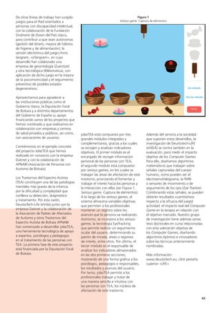 63
Además del servicio a la sociedad
que suponen estos desarrollos, la
investigación de Deustotech-LIFE
(eVIDA) se centra también en la
evaluación, para medir el impacto
objetivo de los Computer Games.
Para ello, diseñamos algoritmos
matemáticos que trabajan sobre
señales capturadas del cuerpo
humano, como pueden ser el
electroencefalograma, la fMRI
o sensores de movimiento o de
seguimiento de los ojos (Eye Tracker).
Combinando estas señales, se pueden
obtener resultados cuantitativos
respecto a la eficacia del juego/
actividad: el impacto real del Computer
Game en la terapia en relación con
el objetivo marcado. Nuestro grupo
de investigación tiene además varias
tesis doctorales en curso relacionadas
con esta valoración objetiva de
los Computer Games, diseñando
algoritmos óptimos e innovadores
sobre las técnicas anteriormente
nombradas.
Más información:
www.deustotech.eu, click pestaña
superior «LIFE»
jolasTEA está compuesto por tres
grandes módulos integrados y
complementarios, gracias a los cuales
se recogen y analizan indicadores
objetivos. El primer módulo es el
encargado de recoger información
personal de las personas con TEA;
el segundo módulo está compuesto
por serious games, en los cuales se
trabajan las áreas de afectación de este
trastorno, priorizando el fomentar y
trabajar el interés hacia las personas y
la interacción con ellas (ver Figura 1.
Serious game: Captura de elementos).
A lo largo de los serious games, el
sistema almacena variables objetivas
que permiten a los profesionales
mantener un registro sobre los
avances que la persona va realizando.
Asimismo, se incorpora a los serious
games, la tecnología EyeTracking
que permite realizar un seguimiento
ocular del usuario, determinando su
patrón de mirada, áreas o regiones
de interés, entre otros. Por último, el
tercer módulo es el responsable de
analizar los indicadores almacenados
en las dos primeras secciones,
mostrando de una forma gráfica a los
psicólogos, pedagogos o responsables,
los resultados y avances del usuario.
Por tanto, jolasTEA permite a los
profesionales trabajar y tratar de
una manera sencilla e intuitiva con
las personas con TEA, los núcleos de
afectación de este trastorno.
De otras líneas de trabajo han surgido
juegos para el iPad orientados a
personas con discapacidad intelectual,
con la colaboración de la Fundación
Síndrome de Down del País Vasco,
para contribuir a que sean autónomas
(gestión del dinero, mejora de hábitos
de higiene y de alimentación); la
versión electrónica del juego chino
tangram, «eTangram», en cuyo
desarrollo han colaborado una
empresa de gerontología (Zuentzat)
y otra tecnológica (Bilbomatica), con
aplicación de dicho juego en la mejora
de la psicomotricidad y el seguimiento
preventivo de posibles estados
degenerativos.
Aprovechamos para agradecer a
las instituciones públicas como el
Gobierno Vasco, la Diputación Foral
de Bizkaia y a distintos departamentos
del Gobierno de España su apoyo
financiando varios de los proyectos que
hemos nombrado y que realizamos en
colaboración con empresas y centros
de salud privados y públicos, así como,
con asociaciones de usuarios.
Centrémonos en el ejemplo concreto
del proyecto JolasTEA que hemos
realizado en consorcio con la empresa
Datinet y con la colaboración de
APNABI (Asociación de Personas con
Autismo de Bizkaia).
Los Trastornos del Espectro Autista
(TEA) constituyen una de las patologías
mentales más graves de la infancia
por la dificultad y complejidad que
conlleva su detección, diagnóstico
y tratamiento. Por esta razón,
DeustoTech-Life (eVida) junto con la
empresa Datinet y la colaboración de
la Asociación de Padres de Afectados
de Autismo y otros Trastornos del
Espectro Autista de Bizkaia APNABI
han comenzado a desarrollar jolasTEA,
una herramienta tecnológica de apoyo
a expertos, psicólogos y pedagogos
en el tratamiento de las personas con
TEA. La primera fase de este proyecto
está financiada por la Diputación Foral
de Bizkaia.
Figura 1
Serious game: Captura de elementos
 