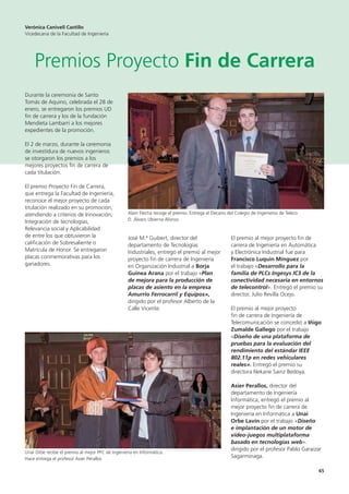 65
Durante la ceremonia de Santo
Tomás de Aquino, celebrada el 28 de
enero, se entregaron los premios UD
fin de carrera y los de la fundación
Mendieta Lambarri a los mejores
expedientes de la promoción.
El 2 de marzo, durante la ceremonia
de investidura de nuevos ingenieros
se otorgaron los premios a los
mejores proyectos fin de carrera de
cada titulación.
El premio Proyecto Fin de Carrera,
que entrega la Facultad de Ingeniería,
reconoce el mejor proyecto de cada
titulación realizado en su promoción,
atendiendo a criterios de Innovación,
Integración de tecnologías,
Relevancia social y Aplicabilidad
de entre los que obtuvieron la
calificación de Sobresaliente o
Matrícula de Honor. Se entregaron
placas conmemorativas para los
ganadores.
José M.ª Guibert, director del
departamento de Tecnologías
Industriales, entregó el premio al mejor
proyecto fin de carrera de Ingeniería
en Organización Industrial a Borja
Guinea Arana por el trabajo «Plan
de mejora para la producción de
placas de asiento en la empresa
Amurrio Ferrocarril y Equipos»,
dirigido por el profesor Alberto de la
Calle Vicente.
El premio al mejor proyecto fin de
carrera de Ingeniería en Automática
y Electrónica Industrial fue para
Francisco Luquin Mínguez por
el trabajo «Desarrollo para la
familia de PLCs Ingesys IC3 de la
conectividad necesaria en entornos
de telecontrol». Entregó el premio su
director, Julio Revilla Ocejo.
El premio al mejor proyecto
fin de carrera de Ingeniería de
Telecomunicación se concedió a Iñigo
Zumalde Gallego por el trabajo
«Diseño de una plataforma de
pruebas para la evaluación del
rendimiento del estándar IEEE
802.11p en redes vehiculares
reales». Entregó el premio su
directora Nekane Sainz Bedoya.
Asier Perallos, director del
departamento de Ingeniería
Informática, entregó el premio al
mejor proyecto fin de carrera de
Ingeniería en Informática a Unai
Orbe Lavín por el trabajo «Diseño
e implantación de un motor de
video-juegos multiplataforma
basado en tecnologías web».
dirigido por el profesor Pablo Garaizar
Sagarminaga.
Verónica Canivell Castillo
Vicedecana de la Facultad de Ingeniería
Premios Proyecto Fin de Carrera
Alain Flecha recoge el premio. Entrega el Decano del Colegio de Ingenieros de Teleco
D. Álvaro Ubierna Alonso
Unai Orbe recibe el premio al mejor PFC de Ingeniería en Informática.
Hace entrega el profesor Asier Perallos
 