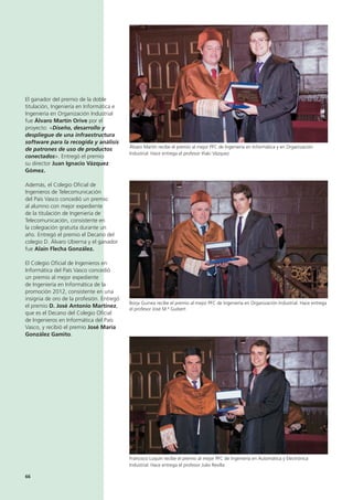 66
El ganador del premio de la doble
titulación, Ingeniería en Informática e
Ingeniería en Organización Industrial
fue Álvaro Martín Orive por el
proyecto: «Diseño, desarrollo y
despliegue de una infraestructura
software para la recogida y análisis
de patrones de uso de productos
conectados». Entregó el premio
su director Juan Ignacio Vázquez
Gómez.
Además, el Colegio Oficial de
Ingenieros de Telecomunicación
del País Vasco concedió un premio
al alumno con mejor expediente
de la titulación de Ingeniería de
Telecomunicación, consistente en
la colegiación gratuita durante un
año. Entregó el premio el Decano del
colegio D. Álvaro Ubierna y el ganador
fue Alain Flecha González.
El Colegio Oficial de Ingenieros en
Informática del País Vasco concedió
un premio al mejor expediente
de Ingeniería en Informática de la
promoción 2012, consistente en una
insignia de oro de la profesión. Entregó
el premio D. José Antonio Martínez,
que es el Decano del Colegio Oficial
de Ingenieros en Informática del País
Vasco, y recibió el premio José María
González Gamito.
Francisco Luquin recibe el premio al mejor PFC de Ingeniería en Automática y Electrónica
Industrial. Hace entrega el profesor Julio Revilla
Álvaro Martín recibe el premio al mejor PFC de Ingeniería en Informática y en Organización
Industrial. Hace entrega el profesor Iñaki Vázquez
Borja Guinea recibe el premio al mejor PFC de Ingeniería en Organización Industrial. Hace entrega
el profesor José M.ª Guibert
 