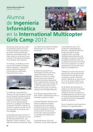 68
a las pruebas de vuelo. Si las
condiciones meteorológicas lo
permitían, realizábamos diferentes
pruebas de vuelo en las que
recogíamos datos que luego
utilizábamos para perfeccionar las
estrategias. De esta forma pudimos
comprobar la diferencia entre una
simulación y la situación real. Al final
de la semana realizamos una última
presentación en la que cada grupo
expuso su estrategia final.
Trabajamos mucho las dos semanas,
pero también tuvimos oportunidad
de disfrutar de la vida del campus
universitario y asistir a diferentes
eventos. Además de un viaje cultural
de un fin de semana a Berlín y una
visita a la capital de Turingia, Erfurt.
He de admitir que al principio no
estaba muy convencida de participar,
finalmente me animé y no me
arrepiento. Ha sido una experiencia
increíble desde el primer día en la que
he tenido la oportunidad de trabajar
con gente de culturas y background
totalmente diferentes.
Animo a todas las futuras ingenieras a
participar en la siguiente edición.
una ingeniera aeroespacial estudiante
de doctorado a una ingeniera de
automoción.
El objetivo era programar los
multicopters de modo que fueran
capaces de localizar una señal
emitida por un emisor en campo
abierto conociendo el diámetro
estimado de la señal y disponiendo
de las coordenadas de la posición del
multicopter, ya que este contaba con
un GPS. Para ello, el primer día se
elaboraron dos grupos con el fin de
conseguir dos estrategias diferentes.
El workshop estaba dividido en dos
fases: diseño e implementación de una
estrategia y pruebas de campo.
La primera, llevada a cabo la primera
semana la dedicamos al diseño,
programación de la estrategia y
simulación de la misma, gracias a
los datos recogidos en un vuelo de
reconocimiento. Al final de esta
primera fase cada grupo presentó
su estrategia acompañada de la
simulación.
La segunda semana fue la más
interesante, ya que estaba dedicada
Nahikari Rabanos Beldarrain
Ingeniero en Informática
Alumna
de Ingeniería
Informática
en la International Multicopter
Girls Camp 2012
Durante los meses de marzo a abril
los estudiantes recibimos muchos
emails animándonos a participar en
los Summer School ofrecidas por
diferentes universidades amigas. Tras
haber asistido a uno de estos cursos
cursando 4º de Ingeniería Informática,
no les prestaba mucha atención.
Sin embargo, un día llegó un email
cuyo asunto empezaba «Solo para
futuras ingenieras» —esta primera
parte ya me llamó la atención—
y continuaba con «Multicopter
International Girls Camp».
Se trataba de un workshop de 2
semanas con todos los gastos incluidos
para la simulación y programación de
un UAV (Vehículo aéreo no tripulado)
multirotor en Ilmenau, Alemania.
Como no tenía nada que perder,
presenté mi candidatura tras rellenar
un pequeño formulario y adjuntar mi
CV. Para mi sorpresa, de entre más de
300 aspirantes, fui una de las ocho
chicas elegidas.
El workshop tuvo lugar entre el 2-13
de julio de 2012 y participamos chicas
de diferentes países (EE.UU., Iraq,
Paquistán, Croacia, Indonesia...) y de
diferentes ámbitos de ingeniería; desde
 