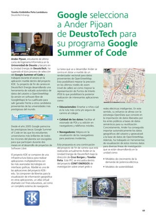 69
Ander Pijoan, estudiante de último
curso de Ingeniería Informática en la
Universidad de Deusto y becario en
la Unidad Energía de DeustoTech, ha
superado el duro proceso de selección
del Google Summer of Code y
trabajará durante el verano en la
aplicación marble dentro del proyecto
KDE. Su proyecto de fin de carrera en
DeustoTech Energía desarrollando una
herramienta de volcado automático de
datos del catastro a OpenStreetMap
(la versión en software libre de
GoogleMaps) le ha cualificado para
salir ganador frente a otros candidatos
provenientes de las universidades más
prestigiosas del mundo.
Desde el año 2005 Google patrocina
las prestigiosas becas Google Summer
of Code en las que los estudiantes
universitarios más brillantes de todos
los rincones del planeta son escogidos
para que participen durante dos
meses en el desarrollo de proyectos de
Software Libre.
El proyecto KDE se compone de una
infraestructura básica para realizar
aplicaciones multiplataforma con
las más avanzadas tecnologías en
interfaces gráficas. Marble es una de
las aplicaciones del proyecto KDE-
edu. Se componen de librerías para la
visualización de información geográfica
en otras aplicaciones, un atlas virtual
diseñado con fines educativos, así como
un completo sistema de navegación.
La tarea que va a desarrollar Ander se
centra en dotar a marble de un
renderizador vectorial para datos
provenientes de OpenStreetMap.
Esto posibilitará mejorar la precisión
en los últimos niveles de zoom
(nivel de calles) así como mejorar la
representación de Puntos de Interés
(POI) lo que posibilitará la posterior
realización de interesantes aplicaciones
como:
• Educacionales: Enseñar a niños cúal
es la ruta más corta y/o segura de
camino al colegio.
• Calidad de los datos: Facilitar el
visionado de POI y su edición en
navegadores y teléfonos móviles.
• Navegadores: Mejora en la
visualización de los navegadores
para peatones invidentes.
Esta propuesta es una continuación
del proyecto de fin de carrera que está
realizando actualmente Ander en la
Unidad Energía de DeustoTech bajo la
dirección de Cruz Borges y Yoseba
Peña. Este PFC se encuadra dentro
del proyecto CENIT ENERGOS de
investigación sobre smart grids o
redes eléctricas inteligentes. En este
sentido, su esfuerzo se alinea con la
estrategia OpenData que consiste en
la importación de datos liberados por
los entes públicos a bases de datos
semánticos para su reutilización.
Concretamente, Ander ha conseguido
importar automáticamente los datos
geográficos del catastro y geoeuskadi
a la base de datos de OpenStreetMap.
Además, ha trabajado en herramientas
de visualización de estos mismos datos
para diversas líneas de investigación
que se están desarrollando en la
unidad como:
• Modelos de crecimiento de la
demanda de potencia eléctrica.
• Modelos de sostenibilidad.
Yoseba Koldobika Peña Landaburu
DeustoTech-Energy
Google selecciona
a Ander Pijoan
de DeustoTech para
su programa Google
Summer of Code
 