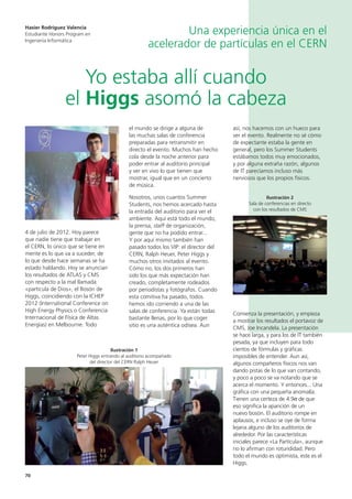 70
4 de julio de 2012. Hoy parece
que nadie tiene que trabajar en
el CERN, lo único que se tiene en
mente es lo que va a suceder, de
lo que desde hace semanas se ha
estado hablando. Hoy se anuncian
los resultados de ATLAS y CMS
con respecto a la mal llamada
«partícula de Dios», el Bosón de
Higgs, coincidiendo con la ICHEP
2012 (International Conference on
High Energy Physics o Conferencia
Internacional de Física de Altas
Energías) en Melbourne. Todo
el mundo se dirige a alguna de
las muchas salas de conferencia
preparadas para retransmitir en
directo el evento. Muchos han hecho
cola desde la noche anterior para
poder entrar al auditorio principal
y ver en vivo lo que tienen que
mostrar, igual que en un concierto
de música.
Nosotros, unos cuantos Summer
Students, nos hemos acercado hasta
la entrada del auditorio para ver el
ambiente. Aquí está todo el mundo,
la prensa, staff de organización,
gente que no ha podido entrar...
Y por aquí mismo también han
pasado todos los VIP: el director del
CERN, Ralph Heuer, Peter Higgs y
muchos otros invitados al evento.
Cómo no, los dos primeros han
sido los que más expectación han
creado, completamente rodeados
por periodistas y fotógrafos. Cuando
esta comitiva ha pasado, todos
hemos ido corriendo a una de las
salas de conferencia. Ya están todas
bastante llenas, por lo que coger
sitio es una auténtica odisea. Aun
así, nos hacemos con un hueco para
ver el evento. Realmente no sé cómo
de expectante estaba la gente en
general, pero los Summer Students
estábamos todos muy emocionados,
y por alguna extraña razón, algunos
de IT parecíamos incluso más
nerviosos que los propios físicos.
Ilustración 2
Sala de conferencias en directo
con los resultados de CMS
Comienza la presentación, y empieza
a mostrar los resultados el portavoz de
CMS, Joe Incandela. La presentación
se hace larga, y para los de IT también
pesada, ya que incluyen para todo
cientos de fórmulas y gráficas
imposibles de entender. Aun así,
algunos compañeros físicos nos van
dando pistas de lo que van contando,
y poco a poco se va notando que se
acerca el momento. Y entonces... Una
gráfica con una pequeña anomalía.
Tienen una certeza de 4.9σ de que
eso significa la aparición de un
nuevo bosón. El auditorio rompe en
aplausos, e incluso se oye de forma
lejana alguno de los auditorios de
alrededor. Por las características
iniciales parece «La Partícula», aunque
no lo afirman con rotundidad. Pero
todo el mundo es optimista, este es el
Higgs.
Yo estaba allí cuando
el Higgs asomó la cabeza
Hasier Rodriguez Valencia
Estudiante Honors Program en
Ingeniería Informática
Una experiencia única en el
acelerador de partículas en el CERN
Ilustración 1
Peter Higgs entrando al auditorio acompañado
del director del CERN Ralph Heuer
 