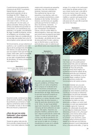 71
amigas. A tu amigo no le cuesta pasar
entre todas las abuelas porque no le
van a hacer mucho caso, y por ello lo
vemos con menos masa; en cambio,
a ti te van a acribillar a pellizcos en las
mejillas y «¡ay pero qué guapo está y
cómo ha crecido!». Te va a costar la
vida pasar por ahí y por ello se percibe
que tienes más masa.
Ilustración 5
Resultado de una colisión de protones
El decir por qué una partícula tiene
más masa que otra puede parecer
trivial o sinsentido, pero es realmente
importante para que el actual Modelo
Estándar de física de partículas,
aquel que hasta ahora explica con
excelente exactitud los valores de las
diferentes partículas que componen
el universo, sea consistente, y con él
se pueden llegar a explicar muchos
de los mecanismos ocultos del
funcionamiento de nuestro universo.
El Modelo Estándar son una serie
de predicciones sobre partículas, las
cuales se han ido confirmando según
pasaban los años mediante evidencias
científicas encontradas en diferentes
colisionadores de partículas alrededor
del mundo. Estas se consiguen cuando
después de varios experimentos
se contrastan los datos con otros
detectores y se llega a un cierto nivel
de certeza, en este caso representado
en unidades sigma (σ), 5 para ser
exactos. Un colisionador de partículas
es una máquina creada para chocar
diferentes partículas en él. ¿Para qué?
Pues bien, como hemos dicho antes,
hay partículas más pequeñas que
los protones y los neutrones, y para
conseguir verlas la forma que se ha
ideado es sencilla pero muy efectiva:
acelerar protones a casi la velocidad de
la luz y chocarlos entre ellos. ¿Y qué se
materia está compuesta por pequeñas
partículas, y las más conocidas son
protones, neutrones y electrones.
Pero realmente las hay aún más
pequeñas y muy diversas, cada una
con sus propias características, y están
divididas en dos familias: fermiones y
bosones. Los fermiones son aquellas
partículas que forman la materia, es
decir, los protones, neutrones… Y
los bosones son aquellas partículas
que «transportan» las diferentes
fuerzas, como la nuclear débil o la
electromagnética. Hasta aquí todo bien,
pero ahora viene la pregunta que todos
los físicos se vienen haciendo desde
hace décadas: ¿de dónde viene la masa
de estas partículas? Es decir, sabemos
que un electrón pesa x y que tal otra
partícula pesa y, pero no sabemos por
qué difieren tanto unas masas de otras.
Ilustración 4
Prof. Dr. Peter Higgs
Pues bien, para solucionar este
pequeño problema, el Profesor Peter
Higgs junto con varios compañeros
físicos propuso en la década de los
60 un mecanismo compuesto por
una nueva partícula que después fue
llamada Bosón de Higgs. Básicamente
lo que este mecanismo propone es
lo siguiente: todo el universo está
bañado en un campo, llamado campo
de Higgs, lleno de estos bosones, y
todas las partículas obviamente están
en él. Ahora, he aquí la genialidad:
según este mecanismo, cada partícula
interactúa de forma diferente con este
campo. Me explico. Haciendo una
pequeña metáfora, podríamos decir
que a algunas partículas les cuesta más
«pasar» a través de este campo que
a otras y por ello las percibimos con
más masa. Es como si imagináramos
que vas por la calle con un amigo, y
casualmente te cruzas con tu abuela
que está hablando con todas sus
Cuando termina esta presentación,
comienza la de ATLAS. Su portavoz,
Fabiola Gianotti, realiza una
presentación parecida a la de su
homólogo de CMS. Y llegan sus
resultados... Un nuevo bosón, en el
mismo nivel de energía que el anterior,
125.5 GeV (1 GeV = 109 eV), con
una certeza de 5.1σ. De nuevo, un
aplauso atronador. Ahora ya hay una
certeza casi absoluta de que existe un
nuevo bosón, con características muy
parecidas, si no iguales, a las del Bosón
de Higgs. Increíble el ambiente. Incluso
se ha llegado a ver al profesor Higgs
emocionado. Debe ser increíble para él,
ver que algo que predijo hace unos 50
años empieza a verse cada vez más real.
Termina el evento, así que volvemos al
auditorio, a ver si podemos estar con
alguno de los protagonistas del evento.
Van directos a la sala de prensa, así
que toca esperar hasta que termina. Al
acabar, todos salen, pero es imposible
hablar o estar con ninguno de ellos,
ya que salen completamente rodeados
de periodistas. Al menos conseguimos
sacar alguna foto.
Ilustración 3
Prof. Dr. Peter Higgs rodeado de periodistas
saliendo de la sala de prensa
Durante la tarde, comienzan las clases
de los Summer Students, y algunos de
los profesores ya comienzan a hacer
algunos comentarios sobre el evento.
Es inevitable, ha sido un día increíble,
lleno de emoción y expectación.
¿Pero de qué me estás
hablando? ¿Que estabas
dónde cuándo qué?
Trataré de explicar todo esto de
forma sencilla, empecemos por la
base. Como todos sabemos, toda la
 