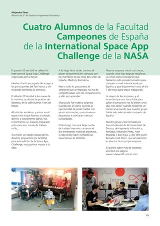 73
El pasado 20 de abril se celebró la
International Space App Challenge
organizada por la NASA.
Ideateca fue la encargada de acoger a
los participantes del País Vasco, y ahí
es donde comienza la aventura.
El sábado 20 de abril a las nueve de
la mañana, se abrían las puertas de
Ideateca, en la calle Buenos Aires de
Bilbao.
Al subir las escaleras, y entrar en el
espacio en el que íbamos a trabajar,
dormir, y futuramente ganar, nos
encontramos un espacio preparado
justo para eso, mesas de trabajo,
sofás,...
Tras hacer un rápido repaso de los
desafios propuestos por la NASA
para esta edición de la Space App
Challenge, nos pusimos manos a la
obra.
A lo largo de la tarde, tuvimos el
placer de ponernos en contacto con
los miembros de las otras dos sedes de
España, Madrid y Barcelona.
Pese a todo lo que parece, el
ambiente que se respiraba no era de
competitividad, sino de compañerismo
y afán por aprender.
Mayúscula fue nuestra sorpresa
cuando por la noche tuvimos la
oportunidad de poder hablar con
varios astronautas, que estuvieron
dispuestos a satisfacer nuestras
curiosidades.
El domingo, tras una larga noche
de trabajo intensivo, cerramos el
día entregando nuestros proyectos,
y esperando haber cumplido las
expectativas de la NASA.
Nuestra sorpresa creció con creces,
cuando unos dias después recibimos
un email comunicándonos que
habíamos sido preseleccionados para
competir a nivel internacional por
España, y que disponemos hasta el día
1 de mayo para seguir trabajando.
La mayor de las sorpresas, y el
incentivo que nos hacía falta para
paliar el cansancio nos lo dieron unos
dias más tarde, cuando recibimos un
correo anunciando que nuestro grupo
había sido seleccionado campeón de
España.
Nuestro grupo está formado por
tres estudiantes de la Universidad de
Deusto, de Ingeniería Informática,
llamados Alejandro Pérez, Aitor
Brazaola e Iban Egia, y, por otro joven,
llamado Jordi Pérez, que actualmente
es director de su propia empresa.
Si queréis saber más de nosotros,
acceded a la página:
www.cubeworld.razican.com
Alejandro Pérez
Alumno de 2º de Grado en Ingeniería Informática
Cuatro Alumnos de la Facultad
Campeones de España
de la International Space App
Challenge de la NASA
 