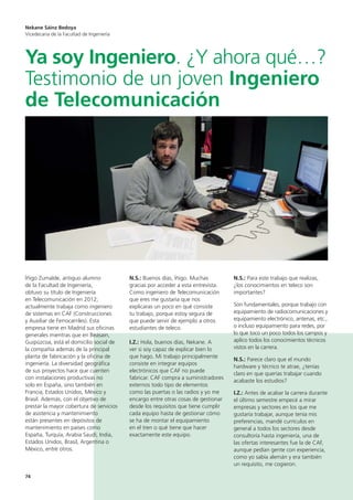 74
Íñigo Zumalde, antiguo alumno
de la Facultad de Ingeniería,
obtuvo su título de Ingeniería
en Telecomunicación en 2012;
actualmente trabaja como ingeniero
de sistemas en CAF (Construcciones
y Auxiliar de Ferrocarriles). Esta
empresa tiene en Madrid sus oficinas
generales mientras que en Beasain,
Guipúzcoa, está el domicilio social de
la compañía además de la principal
planta de fabricación y la oficina de
ingeniería. La diversidad geográfica
de sus proyectos hace que cuenten
con instalaciones productivas no
solo en España, sino también en
Francia, Estados Unidos, México y
Brasil. Además, con el objetivo de
prestar la mayor cobertura de servicios
de asistencia y mantenimiento
están presentes en depósitos de
mantenimiento en países como
España, Turquía, Arabia Saudí, India,
Estados Unidos, Brasil, Argentina o
México, entre otros.
N.S.: Buenos días, Íñigo. Muchas
gracias por acceder a esta entrevista.
Como ingeniero de Telecomunicación
que eres me gustaría que nos
explicaras un poco en qué consiste
tu trabajo, porque estoy segura de
que puede servir de ejemplo a otros
estudiantes de teleco.
I.Z.: Hola, buenos días, Nekane. A
ver si soy capaz de explicar bien lo
que hago. Mi trabajo principalmente
consiste en integrar equipos
electrónicos que CAF no puede
fabricar. CAF compra a suministradores
externos todo tipo de elementos
como las puertas o las radios y yo me
encargo entre otras cosas de gestionar
desde los requisitos que tiene cumplir
cada equipo hasta de gestionar cómo
se ha de montar el equipamiento
en el tren o qué tiene que hacer
exactamente este equipo.
N.S.: Para este trabajo que realizas,
¿los conocimientos en teleco son
importantes?
Son fundamentales, porque trabajo con
equipamiento de radiocomunicaciones y
equipamiento electrónico, antenas, etc.,
o incluso equipamiento para redes, por
lo que toco un poco todos los campos y
aplico todos los conocimientos técnicos
vistos en la carrera.
N.S.: Parece claro que el mundo
hardware y técnico te atrae, ¿tenías
claro en que querías trabajar cuando
acabaste los estudios?
I.Z.: Antes de acabar la carrera durante
el último semestre empecé a mirar
empresas y sectores en los que me
gustaría trabajar, aunque tenía mis
preferencias, mandé currículos en
general a todos los sectores desde
consultoría hasta ingeniería, una de
las ofertas interesantes fue la de CAF,
aunque pedían gente con experiencia,
como yo sabía alemán y era también
un requisito, me cogieron.
Nekane Sáinz Bedoya
Vicedecana de la Facultad de Ingeniería
Ya soy Ingeniero. ¿Y ahora qué…?
Testimonio de un joven Ingeniero
de Telecomunicación
 