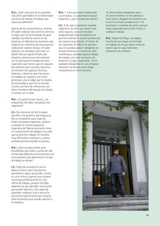75
N.S.: Y a los que están empezando
sus estudios, o se plantean estudiar
Ingeniería, ¿qué consejos les darías?
I.Z.: A los que se plantean estudiar
Ingeniería, les diría que tienen que
estar seguros, que son estudios
exigentes pero que la Ingeniería te
permite orientar tu carrera profesional
de manera muy distinta. El hecho de
ser Ingeniero de Teleco no significa
que no puedas acabar trabajando en
el área financiera o comercial, abre
numerosas y variadas oportunidades
de trabajo y en este momento ser
dinámico es algo importante. Yo he
acabado trabajando en una empresa
del sector ferroviario pero tengo
compañeros en otros sectores.
Yo ahora estoy trabajando aquí y
en este momento no me planteo ir
fuera pero si llegado el momento me
tocara no tendría problema en ir al
extranjero o cambiar de sector porque
estoy preparado para hacer frente a
cualquier trabajo.
N.S.: Nada más Íñigo, me alegro
mucho de que hayas encontrado
un trabajo en el que estás contento,
espero que te vaya todo bien,
estaremos en contacto.
N.S.: ¿Qué crees que te ha ayudado
más de lo aprendido en la Universidad
a la hora de realizar el trabajo que
haces actualmente?
Aparte de los conocimientos, el tema
de saber redactar documentos técnicos
es algo que me ha resultado de gran
utilidad, durante la carrera en las
prácticas en laboratorios teníamos que
redactar las memorias de los proyectos
explicando nuestro trabajo. El saber
explicar con claridad y precisión un
diseño técnico ayuda al éxito del
proyecto, porque esos documentos
son la base para el trabajo de otros
ingenieros que tienen que ser capaces
de utilizar lo que nosotros hacemos
sin conocer los aspectos técnicos.
Además, a diario lo que más haces
es trabajar en equipo y con otras
personas y eso es algo que te enseña
la universidad y que me ha servido
mucho a la hora de interactuar con
otros miembros del equipo de trabajo
e incluso con mi jefe.
N.S.: ¿Te gusta lo que haces?, ¿te
arrepientes de haber estudiado una
ingeniería?
I.Z.: De momento en los 9 meses
que llevo me gusta lo que hago,ja,ja.
No me arrepiento para nada de
haber estudiado Ingeniería, volvería
a estudiar lo mismo porque la
Ingeniería de Telecomunicación tiene
un componente tecnológico muy alto
que te permite trabajar en sectores
muy diferentes y orientar tu carrera
profesional hacia donde tú quieras.
N.S.: ¿Qué consejos darías a los
estudiantes que están a punto de salir
al mercado laboral y se encuentran con
este escenario tan pesimista en lo que
al trabajo se refiere?
I.Z.: Estoy de acuerdo en que la
época es dura, pero hay que ser
persistente, seguir buscando, confiar
en uno mismo y pensar que aunque
no encaje perfectamente en una
oferta de trabajo, porque me falta
experiencia, por ejemplo, hay mucho
que puedo aportar y soy capaz de
aprender cualquier cosa y eso es lo
que tienes exactamente que mostrar,
todo lo positivo que puedes aportar a
la empresa.
 