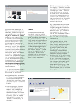 77
El fin de semana pasado, Adrián hizo
una escapada a una provincia cercana,
a unos 200 km de su casa, para pasar
unos días en su pueblo. Como pudo
comprobar lo poco que consumía
su coche, decidió enseñarles a todos
sus conocidos la alta eficiencia de su
automóvil (y de paso lucirse un poco
más ante sus amigos), así que publicó
mediante una acción use la ultima
utilización de su coche.
Hoy, cuando Adrián se ha conectado
a la plataforma se ha dado cuenta
de que ha recibido en su correo una
notificación de Things, por parte del
equipo de Toyota, en la que indicaba
que para disfrutar de una mayor
vida útil de su coche debería cambiar
de marcha con unas revoluciones
mas bajas de lo que suele hacerlo
habitualmente.
Como se puede apreciar, Toyota
está obteniendo información de
forma anónima de todos los usuarios
que han registrado productos de
su empresa y hacen uso de ellos
(Things hace de nexo de unión,
y garantiza la anonimidad entre
usuario y fabricante). Está recibiendo
información periódica sobre qué
productos usan sus clientes, cómo los
usan, cuánto tiempo los usan y cuándo
lo usan, ahorrándose investigaciones
costosas para conocer estos datos y lo
más importante, veraces y en tiempo
real. Además, Toyota está siendo
publicitada de forma gratuita y viral
por todos sus clientes al publicar en
sus redes sociales cómo hacen uso de
su producto.
Ejemplo
¿Qué mejor para entender este
sistema, que un ejemplo práctico?
Supongamos que hace dos semanas,
Adrián se compró el nuevo Toyota
Prius, totalmente eléctrico y equipado
con las últimas tecnologías usadas en
la industria del automóvil. Adrián que
usa Things mediante una cuenta de
Facebook, decidió registrar su nuevo
coche en la plataforma, realizando
una acción unbox del Toyota Prius
(para añadir el producto a su perfil).
Además, como quería lucir de su
nueva compra, decidió también
publicar la acción en Facebook para
que todos sus conocidos supieran que
poseía un coche de alta gama.
Por otra parte, el objetivo para los
fabricantes es totalmente diferente,
siendo este el ofrecerles un servicio
donde puedan disponer de datos de
uso de sus productos en tiempo
real, así como de su posición en
el mercado y en la red respecto a
otros competidores, todo ello en
base a los datos que los usuarios
proporcionan. De este modo, un
fabricante de hornos, podría ver en
tiempo real como los fines de semana
que se retransmite un partido de
fútbol el uso de sus hornos aumenta
en las regiones de los equipos
participantes, debido al incremento
en el número de pizzas que se
cocinan. Esta información en tiempo
real que ahora los fabricantes solo
pueden obtener mediante encuestas
o medidas indirectas, les permitiría
conocer mejor los patrones de
comportamiento de sus clientes y
crear productos más adaptados a sus
gustos cambiantes.
Si nos centramos en Things, desde el
punto de vista técnico y tecnológico,
está formado por varias partes:
• Una plataforma Web desarrollada
en PHP y un framework que posee
distintas herramientas llamado
Symfony2. Esta es la infraestructura
principal en la que se ha centrado el
proyecto.
• Unas aplicaciones en diferentes
redes sociales, debido a que es
necesario crear una aplicación
dentro de la misma red social
para que esta pueda ser utilizada
como nexo de unión entre nuestra
plataforma y dicha red. Algunas
de las aplicaciones creadas son:
Things en Facebook y Things en
Foursquare.
 