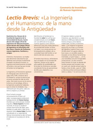 6
Ilustrísima Sra. Decana de la
Facultad de Ingeniería de la
Universidad de Deusto, ilustre
decano del colegio oficial de
ingenieros de Telecomunicación,
ilustre decano del Colegio Oficial
de Ingenieros en Informática del
País Vasco, Claustro de Profesores,
nuevos ingenieros, familiares y
amigos:
El término «Humanismo» se emplea
para denominar toda doctrina que
defienda como principio fundamental
el respeto a la persona humana. La
Ingeniería está estrechamente vinculada
al hombre y creo que hay que vincular
al hombre con la Ingeniería.
La Ingeniería y el Humanismo aparecen
en el lenguaje oral y escrito en los
siglos XVII y XVIII, comienzo de la
Era Moderna, aunque la esencia que
encierren proceda de miles de años
antes. Otro tanto ocurre con la ciencia,
la técnica y la tecnología, afines a
la Ingeniería socialmente hablando,
que sin entrar en el debate, muy
interesante por otra parte, cada una
tiene su espacio y su tiempo.
El ser humano conjuga
armoniosamente el hacer y el
saber. La propia especie evolucionó
biológicamente del Homo Erectus
(hombre que camina de pie; hombre
erguido) a Homo Sapiens (hombre
racional), en la que se resalta el
carácter dominante del saber; pero
también se suele referir a ella con la
expresión latina Homo Faber (hombre
considerado en su capacidad de
fabricar herramientas) es decir el hacer,
el implicarse en la producción de las
cosas.
Identificamos al hombre por su
facultad de saber la cual hay que
complementarla con la de hacer,
con una definición en la que el
inventar aparezca como atributo
diferencial. Estos dos modos genéricos
de actividad del hombre: el hacer
y el saber, y sus consecuencias con
la búsqueda de la utilidad y de su
curiosidad hacen del hombre un ser
distinto del resto de seres vivos.
El hombre hace técnica, refiriéndome
aquí a la ligada con la actividad del
ingeniero, porque se las ingenia
para explotar las posibilidades que
le brindan los fenómenos naturales
concibiendo formas de aprovecharse
de ellos para adaptarlos a sus
conveniencias.
El ingeniero italiano Luciano de
Crescenzo, que abandonó su cargo
directivo en IBM para dedicarse a la
historia antigua y otras labores
intelectuales, escribía un brevísimo
relato: «¿Se imaginan la siguiente
escena de una mujer y un hombre
del Paleolítico Superior (hace unos
20.000 años)? Un agosto cálido de
luna nueva, un cervatillo cazado y
troceado con las últimas herramientas
inventadas, un gran fuego y…, en fin,
una maravillosa cena de inimaginables
consecuencias. Los dos comieron
hasta hartarse, la mujer se despide del
hombre porque está cansada y este,
sin sueño aún, decide echarse sobre la
hierba y mirar al cielo, ¿qué ve?. Miles
y miles de puntitos luminosos brillaban
sobre su cabeza. Y no se le ocurre otra
Lectio Brevis: «La Ingeniería
y el Humanismo: de la mano
desde la Antigüedad»
Dr. José M.ª Sáenz Ruiz de Velasco Ceremonia de Investidura
de Nuevos Ingenieros
Lectio Brevis del Dr. José M.ª Sáenz Ruiz de Velasco
 