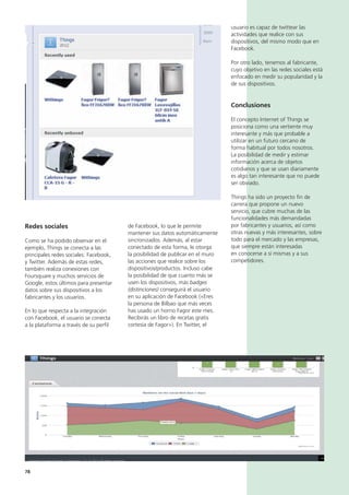 78
usuario es capaz de twittear las
actividades que realice con sus
dispositivos, del mismo modo que en
Facebook.
Por otro lado, tenemos al fabricante,
cuyo objetivo en las redes sociales está
enfocado en medir su popularidad y la
de sus dispositivos.
Conclusiones
El concepto Internet of Things se
posiciona como una vertiente muy
interesante y más que probable a
utilizar en un futuro cercano de
forma habitual por todos nosotros.
La posibilidad de medir y estimar
información acerca de objetos
cotidianos y que se usan diariamente
es algo tan interesante que no puede
ser obviado.
Things ha sido un proyecto fin de
carrera que propone un nuevo
servicio, que cubre muchas de las
funcionalidades más demandadas
por fabricantes y usuarios, así como
otras nuevas y más interesantes, sobre
todo para el mercado y las empresas,
que siempre están interesadas
en conocerse a sí mismas y a sus
competidores.
de Facebook, lo que le permite
mantener sus datos automáticamente
sincronizados. Además, al estar
conectado de esta forma, le otorga
la posibilidad de publicar en el muro
las acciones que realice sobre los
dispositivos/productos. Incluso cabe
la posibilidad de que cuanto más se
usen los dispositivos, más badges
(distinciones) conseguirá el usuario
en su aplicación de Facebook («Eres
la persona de Bilbao que más veces
has usado un horno Fagor este mes.
Recibirás un libro de recetas gratis
cortesía de Fagor»). En Twitter, el
Redes sociales
Como se ha podido observar en el
ejemplo, Things se conecta a las
principales redes sociales: Facebook,
y Twitter. Además de estas redes,
también realiza conexiones con
Foursquare y muchos servicios de
Google, estos últimos para presentar
datos sobre sus dispositivos a los
fabricantes y los usuarios.
En lo que respecta a la integración
con Facebook, el usuario se conecta
a la plataforma a través de su perfil
 