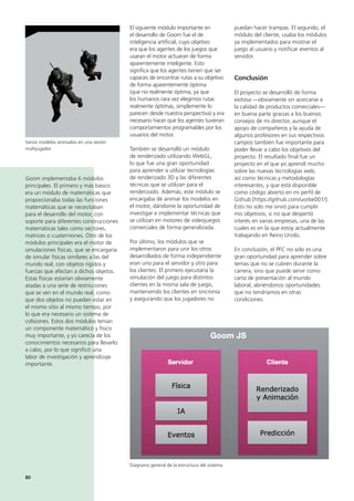 80
puedan hacer trampas. El segundo, el
módulo del cliente, usaba los módulos
ya implementados para mostrar el
juego al usuario y notificar eventos al
servidor.
Conclusión
El proyecto se desarrolló de forma
exitosa —obviamente sin acercarse a
la calidad de productos comerciales—
en buena parte gracias a los buenos
consejos de mi director, aunque el
apoyo de compañeros y la ayuda de
algunos profesores en sus respectivos
campos también fue importante para
poder llevar a cabo los objetivos del
proyecto. El resultado final fue un
proyecto en el que yo aprendí mucho
sobre las nuevas tecnologías web,
así como técnicas y metodologías
interesantes, y que está disponible
como código abierto en mi perfil de
Github [https://github.com/uorbe001/].
Esto no solo me sirvió para cumplir
mis objetivos, si no que despertó
interés en varias empresas, una de las
cuales es en la que estoy actualmente
trabajando en Reino Unido.
En conclusión, el PFC no solo es una
gran oportunidad para aprender sobre
temas que no se cubren durante la
carrera, sino que puede servir como
carta de presentación al mundo
laboral, abriéndonos oportunidades
que no tendríamos en otras
condiciones.
El siguiente módulo importante en
el desarrollo de Goom fue el de
inteligencia artificial, cuyo objetivo
era que los agentes de los juegos que
usaran el motor actuaran de forma
aparentemente inteligente. Esto
significa que los agentes tienen que ser
capaces de encontrar rutas a su objetivo
de forma aparentemente óptima
(que no realmente óptima, ya que
los humanos rara vez elegimos rutas
realmente óptimas, simplemente lo
parecen desde nuestra perspectiva) y era
necesario hacer que los agentes tuvieran
comportamientos programables por los
usuarios del motor.
También se desarrolló un módulo
de renderizado utilizando WebGL,
lo que fue una gran oportunidad
para aprender a utilizar tecnologías
de renderizado 3D y las diferentes
técnicas que se utilizan para el
renderizado. Además, este módulo se
encargaba de animar los modelos en
el motor, dándome la oportunidad de
investigar e implementar técnicas que
se utilizan en motores de videojuegos
comerciales de forma generalizada.
Por último, los módulos que se
implementaron para unir los otros
desarrollados de forma independiente
eran uno para el servidor y otro para
los clientes. El primero ejecutaría la
simulación del juego para distintos
clientes en la misma sala de juego,
manteniendo los clientes en sincronía
y asegurando que los jugadores no
Goom implementaba 6 módulos
principales. El primero y más básico
era un módulo de matemáticas que
proporcionaba todas las funciones
matemáticas que se necesitaban
para el desarrollo del motor, con
soporte para diferentes construcciones
matemáticas tales como vectores,
matrices o cuaterniones. Otro de los
módulos principales era el motor de
simulaciones físicas, que se encargaría
de simular físicas similares a las del
mundo real, con objetos rigidos y
fuerzas que afectan a dichos objetos.
Estas físicas estarían obviamente
atadas a una serie de restricciones
que se ven en el mundo real, como
que dos objetos no puedan estar en
el mismo sitio al mismo tiempo, por
lo que era necesario un sistema de
colisiones. Estos dos módulos tenían
un componente matemático y físico
muy importante, y yo carecía de los
conocimientos necesarios para llevarlo
a cabo, por lo que significó una
labor de investigación y aprendizaje
importante.
Varios modelos animados en una sesión
multijugador
Diagrama general de la estructura del sistema
 