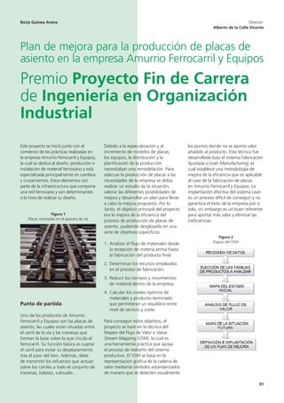 81
Este proyecto se inició junto con el
comienzo de las prácticas realizadas en
la empresa Amurrio Ferrocarril y Equipos,
la cual se dedica al diseño, producción e
instalación de material ferroviario y está
especializada principalmente en cambios
y cruzamientos. Estos elementos son
parte de la infraestructura que compone
una red ferroviaria y son determinantes
a la hora de realizar su diseño.
Figura 1
Placas montadas en el aparato de vía
Punto de partida
Uno de los productos de Amurrio
Ferrocarril y Equipos son las placas de
asiento, las cuales están situadas entre
el carril de la vía y las traviesas que
forman la base sobre la que circula el
ferrocarril. Su función básica es sujetar
el carril para evitar su desplazamiento
tras el paso del tren. Además, debe
de transmitir los esfuerzos que actúan
sobre los carriles a todo el conjunto de
traviesas, balasto, subsuelo…
Debido a la especialización y al
incremento de modelos de placas,
los equipos, la distribución y la
planificación de la producción
necesitaban una remodelación. Para
adecuar la producción de placas a las
necesidades de la empresa se debía
realizar un estudio de la situación,
valorar las diferentes posibilidades de
mejora y desarrollar un plan para llevar
a cabo la mejora propuesta. Por lo
tanto, el objetivo principal del proyecto
era la mejora de la eficiencia del
proceso de producción de placas de
asiento, pudiendo desglosarlo en una
serie de objetivos específicos:
1. Analizar el flujo de materiales desde
la recepción de materia prima hasta
la fabricación del producto final.
2. Determinar los recursos empleados
en el proceso de fabricación.
3. Reducir los tiempos y movimientos
de material dentro de la empresa.
4. Calcular los niveles óptimos de
materiales y producto terminado
que permitieran un equilibrio entre
nivel de servicio y coste.
Para conseguir estos objetivos, el
proyecto se basó en la técnica del
Mapeo del Flujo de Valor o Value
Stream Mapping (VSM), la cual es
una herramienta práctica que apoya
el proceso de rediseño del sistema
productivo. El VSM se basa en la
representación gráfica de la cadena de
valor mediante símbolos estandarizados
de manera que se detecten visualmente
los puntos donde no se aporta valor
añadido al producto. Esta técnica fue
desarrollada bajo el sistema Fabricación
Ajustada o Lean Manufacturing, el
cual establece una metodología de
mejora de la eficiencia que es aplicable
al caso de la fabricación de placas
en Amurrio Ferrocarril y Equipos. La
implantación efectiva del sistema Lean
es un proceso difícil de conseguir y no
garantiza el éxito de la empresa por sí
solo, sin embargo es un buen referente
para aportar más valor y eliminar las
ineficiencias.
Figura 2
Etapas del VSM
Borja Guinea Arana Director:
Alberto de la Calle Vicente
Plan de mejora para la producción de placas de
asiento en la empresa Amurrio Ferrocarril y Equipos
Premio Proyecto Fin de Carrera
de Ingeniería en Organización
Industrial
 