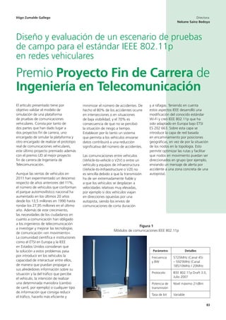 83
y a ráfagas. Teniendo en cuenta
estos aspectos IEEE desarrolló una
modificación del conocido estándar
Wi-Fi y creó IEEE 802.11p que ha
sido adaptado en Europa bajo ETSI
ES 202 663. Sobre esta capa se
introduce la capa de red basada
en encaminamiento por posiciones
geográficas, en vez de por la situación
de los nodos en la topología. Esto
permite optimizar las rutas y facilitar
que nodos en movimiento puedan ser
direccionados en grupo (por ejemplo,
enviando un mensaje de alerta por
accidente a una zona concreta de una
autopista).
Iñigo Zumalde Gallego Directora:
Nekane Sainz Bedoya
Diseño y evaluación de un escenario de pruebas
de campo para el estándar IEEE 802.11p
en redes vehiculares
Premio Proyecto Fin de Carrera de
Ingeniería en Telecomunicación
El artículo presentado tiene por
objetivo validar el modelo de
simulación de una plataforma
de pruebas de comunicaciones
vehiculares. Consta por tanto de
dos partes que han dado lugar a
dos proyectos fin de carrera, uno
encargado de simular la plataforma y
otro encargado de realizar el prototipo
real de comunicaciones vehiculares,
este último proyecto premiado además
con el premio UD al mejor proyecto
fin de carrera de Ingeniería de
Telecomunicación.
Aunque las ventas de vehículos en
2011 han experimentado un descenso
respecto de años anteriores del 11%,
el número de vehículos que conforman
el parque automovilístico nacional ha
aumentado en los últimos 20 años
desde los 13,5 millones en 1990 hasta
rondar los 27,95 millones en el último
año. Además de este crecimiento,
las necesidades de los ciudadanos en
cuanto a comunicación han obligado
a los ingenieros de telecomunicación
a investigar y mejorar las tecnologías
de comunicación «en movimiento».
La comunidad científica e instituciones
como el ETSI en Europa y la IEEE
en Estados Unidos consideran que
la solución a estos problemas pasa
por introducir en los vehículos la
capacidad de interactuar entre ellos,
de manera que puedan propagar a
sus alrededores información sobre su
situación y la del tráfico que percibe
el vehículo, la intención de realizar
una determinada maniobra (cambio
de carril, por ejemplo) o cualquier tipo
de información que consiga reducir
el tráfico, hacerlo más eficiente y
minimizar el número de accidentes. De
hecho el 80% de los accidentes ocurre
en intersecciones o en situaciones
de baja visibilidad, y el 70% es
consecuencia de que no se percibió
la situación de riesgo a tiempo.
Establecer por lo tanto un sistema
que permita a los vehículos enviarse
datos contribuirá a una reducción
significativa del número de accidentes.
Las comunicaciones entre vehículos
(Vehicle-to-vehicle o V2V) o entre un
vehículo y equipos de infraestructura
(Vehicle-to-Infraestructure o V2I) no
es sencilla debido a que la transmisión
ha de ser extremadamente fiable y
a que los vehículos se desplazan a
velocidades relativas muy elevadas,
por ejemplo si dos vehículos viajan
en direcciones opuestas por una
autopista, siendo los envíos de
comunicaciones de corta duración
Figura 1
Módulos de comunicaciones IEEE 802.11p
Parámetro Detalles
Frecuencia
y BW
5725MHz (Canal 45)
– 5925MHz (Canal
185)10MHz / 20MHz
Protocolo IEEE 802.11p Draft 3.0,
Julio 2007
Potencia de
transmisión
Nivel máximo 21dBm
Tasa de bit Variable
 