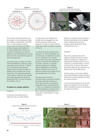 84
Además se realizaron varias pruebas a
distintas velocidades y los resultados
de las medidas de potencia no
variaban significativamente de los
mostrados en la Fig. 5.
Prueba B
Otra de las pruebas tenía como
objetivo estudiar el alcance en línea
recta de los equipos, y dado que la
distancia de la prueba anterior no era
suficiente, se decidió probar un tercer
escenario (Fig. 5) que en línea recta
permitiese alejar los dos vehículos una
distancia de más de 800 metros.
De esta manera y tomando medidas
de la señal recibida se podría estimar la
distancia concreta de pérdida de señal
de manera empírica.
Como se puede apreciar en la Fig. 6 la
potencia se iguala a la de ruido al de
430m indicando que esa es la distancia
de cobertura máxima.
a fin de evitar en la medida de lo
posible que la propagación se vea
condicionada por edificios que
bloqueen la señal y la hagan rebotar,
falseando posibles resultados (trayecto
en Fig. 3).
La colocación de los equipos fue la
siguiente: un vehículo equipado con
un ordenador, cumpliendo funciones
de AU, conectado a un LinkBird,
funcionando como OBU, permaneció
estático y tomando las medidas de
la prueba, mientras un segundo
vehículo equipado con equipos
OBU se desplazaba por el campo
abierto trazando una ruta fija. La
distancia máxima entre nodos era de
aproximadamente 150 metros.
Para garantizar el correcto
funcionamiento la pareja de antenas
de ambos vehículos se fijaron al
techo de los coches y se colocaron
separadas entre sí una distancia de
1 metro. Las medidas de la potencia
de señal recibida se muestran en la
Fig. 4. Como se puede obervar no
se pierde la conectividad en ningún
momento.
Para el desarrollo del escenario real
de pruebas, se está trabajando sobre
los módulos LinkBird MX-v.3 de NEC
(Fig. 1), estos módulos realizan
funciones de On-Board-Unit (OBU),
es decir, equipos que situados en
un vehículo gestionan el envío y la
recepción de paquetes, así como la
asignación de identificadores en la red,
direcciones IP, enrutamiento basado en
posiciones (geocast).
Las antenas que se usarán son ECO6
5500 de Mobilemark, dado que están
preparadas para funcionar a 5.9GHz
y sus características de radiación
relativamente omnidireccionales son
ideales para las pruebas que se han
diseñado en los siguientes apartados.
Cada módulo cuenta con dos antenas
para poder aprovechar la pareja de
tarjetas IEEE 802.11p que incorporan
los LinkBirds. (Fig. 2)
Pruebas en campo abierto
Prueba A
El escenario de pruebas que se
seleccionó fue un campo abierto,
Figura 2
Diagrama de radiación antenas ECO6 5500
Figura 4
Diagrama de radiación antenas ECO6 5500
Figura 3
Recorrido vehículo segunda prueba
y módulo de comunicaciones embarcado
Figura 5
Escenario para medida de alcance
 