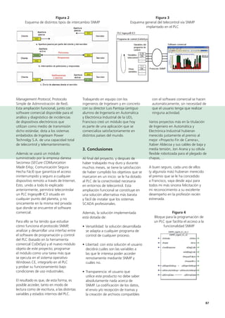 87
con el software comercial se hacen
automáticamente, sin necesidad de
que el usuario tenga que realizar
ninguna actividad.
Varios proyectos más en la titulación
de Ingeniero en Automática y
Electrónica Industrial hubieran
merecido justamente el premio al
mejor «Proyecto Fin de Carrera»,
Xabier Aldecoa y sus cables de baja y
media tensión, Jon Arana y su célula
flexible robotizada para el plegado de
chapas,…
A buen seguro, cada uno de ellos
(y alguno/a más) hubieran merecido
el premio que se le ha concedido
a Francisco, vaya desde aquí para
todos mi más sincera felicitación y
mi reconocimiento a su excelente
desempeño en la profesión recién
estrenada.
Figura 4
Bloque para la programación de
un PLC que facilita el acceso a la
funcionalidad SNMP
Trabajando en equipo con los
ingenieros de Ingeteam y en concreto
con su director Luis Pantoja (antiguo
alumno de Ingeniería en Automática
y Electrónica Industrial de la UD),
Francisco creó un módulo que hoy
es parte de una aplicación que se
comercializa satisfactoriamente en
distintos países del mundo.
3. Conclusiones
Al final del proyecto, y después de
haber trabajado muy duro y durante
muchos meses, se tiene la satisfacción
de haber cumplido los objetivos que se
marcaron en un inicio: se le ha dotado
al PLC de la conectividad necesaria
en entornos de telecontrol. Esta
ampliación funcional se constituye en
una solución alternativa más barata
y fácil de instalar que los sistemas
SCADA profesionales.
Además, la solución implementada
está dotada de:
• Versatilidad: la solución desarrollada
se adapta a cualquier programa de
control de cualquier proceso.
• Libertad: con esta solución el usuario
decidirá cuáles son las variables a
las que le interesa poder acceder
remotamente mediante SNMP y
cuáles no.
• Transparencia: el usuario que
utilice este producto no debe saber
absolutamente nada acerca de
SNMP. La codificación de los datos,
el envío y/o recepción de tramas y
la creación de archivos compatibles
Management Protocol, Protocolo
Simple de Administración de Red).
Esta ampliación funcional, junto con
software comercial disponible para el
análisis y diagnóstico de incidencias
de dispositivos electrónicos que
utilizan como medio de transmisión
dicho estándar, dota a los sistemas
embebidos de Ingeteam Power
Technolgy S.A. de una capacidad total
de telecontrol y telemantenimiento.
Además se usará un módulo
suministrado por la empresa danesa
Secomea (SECure COMunication
Made EAsy, Comunicación Segura
Hecha Fácil) que garantiza el acceso
ininterrumpido y seguro a cualquier
dispositivo remoto a través de Internet.
Esto, unido a todo lo explicado
anteriormente, permitirá telecontrolar
un PLC Ingesys® IC3 situado en
cualquier punto del planeta, y no
únicamente en la misma red privada
que donde se encuentre el software
comercial.
Para ello se ha tenido que estudiar
cómo funciona el protocolo SNMP,
analizar y desarrollar una interfaz entre
el software de programación y control
del PLC (basado en la herramienta
comercial CoDeSys) y el nuevo módulo
objeto de este proyecto; programar
el módulo como una tarea más que
se ejecuta en el sistema operativo
Windows CE, integrarlo en el PLC
y probar su funcionamiento bajo
condiciones de uso industriales.
El resultado es que, de esta forma, es
posible acceder, tanto en modo de
lectura como de escritura, a las distintas
variables y estados internos del PLC.
Figura 2
Esquema de distintos tipos de intercambio SNMP
Figura 3
Esquema general del telecontrol vía SNMP
implantado en el PLC
 