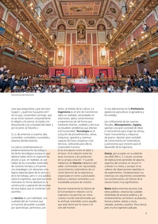 7
cosa que preguntarse ¿qué son esos
fuegos?, ¿quién los ha puesto ahí?
Así es que, convendrán conmigo, que
es así como nacieron conjuntamente
la religión y la ciencia, el miedo a lo
desconocido y la curiosidad del saber y
por lo tanto, la filosofía.»
Sí, sí, de entonces a nuestros días
curiosidad, curiosidad y curiosidad y
estamos donde estamos.
La cultura contemporánea es
predominantemente tecnológica.
He dicho tecnológica aunque lo que
debiera haber dicho es ingenieril en
alusión a que, en realidad, se oye
hablar de las maravillas materiales
de nuestros tiempos y al hacerlo
nos empalagan con alusiones a los
logros espectaculares de la ciencia y
de la tecnología, pero ni una palabra
sobre la ingeniería, que precisamente
interviene en forma absoluta en la
construcción y operación de muchos
de esos logros que se comentan con
asombro.
La técnica es una habilidad, una
cualidad del ser humano que
se trasmite de pueblo a pueblo
por aprendizaje; pertenece, por
tanto, al ámbito de la cultura. La
Ingeniería es el arte de transformar
ideas en realidad, necesidades en
soluciones; aplica conocimientos
y experiencias de tal forma que
mediante diseños, modelos y técnicas
se resuelven problemas que afectan
a la humanidad. Tecnología es el
conjunto de procedimientos, obras,
máquinas, aparatos y sistemas
capaces de hacer progresar a las
técnicas, utilizando para ello la
creatividad humana.
Es la vinculación entre el saber y
el hacer. Es la relación entre los
seres humanos y los productos
de su propia creación. Y cuando
hablamos de Ciencia hablamos del
saber contrastado con rigurosidad,
conocimientos sistemáticos de un
cierto dominio de la experiencia
organizada en torno a postulados
básicos y siempre sometidos a un
inacabable proceso de revisión.
Recorrer brevemente la historia de
la humanidad en relación con la
ingeniería nos permite ver cómo
nuestro mundo está dominado por
lo artificial, entendido como aquello
que está hecho por la mano o el
arte del hombre.
Si nos adentramos en la Prehistoria
aparece la agricultura, la ganadería y
los metales.
Las civilizaciones de las cuencas
fluviales, Mesopotamia y Egipto,
aportan una gran cantidad de ideas
e instrumentos para irrigar las tierras,
hacer monumentos y máquinas
de guerra. Aportan gran cantidad
de conocimiento en matemáticas
y astronomía que sirvieron para el
desarrollo de la Ingeniería.
Grecia, por su parte, en su edad de
oro (600-300 a. C.) va por una línea
de explicaciones generales de algunos
aspectos del universo sin recurrir ni
a dioses ni a mitos; y aunque no se
valieron de observaciones repetidas ni
de experimentos, fundamentaron sus
creencias con argumentos consistentes.
Las contribuciones a la historia de la
ciencia fueron muy significativas.
Roma dedica enormes recursos a las
obras públicas: urbaniza las ciudades
dotándolas de servicios públicos y de
entretenimiento; así hicieron acueductos,
termas y baños, teatros y circos,
calzadas, puentes y puertos. Poca ciencia
pero mucha ingeniería aplicada.
Panorámica del Paraninfo
 