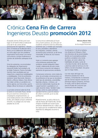 89
Crónica Cena Fin de Carrera
Ingenieros Deusto promoción 2012
Mariano Martín Tello
Departamento
de Tecnologías Industriales
El pasado viernes 29 de junio tuvo
lugar en el hotel Ercilla la tradicional
cena de fin de carrera de las
promociones de ingenieros – Deusto
2012. El retraso en la elección de la
fecha y en la celebración del evento,
así como algún que otro problema
organizativo hacía prever una menor
concurrencia, aunque finalmente el
número de asistentes sobrepasó el de
70.
Entre los asistentes, se encontraban
los delegados de Organización
Industrial (Koldo Sancristobal) y de
la Doble Titulación (Txema González
Gamito), bien escoltados por sus
respectivos y respectivas subdelegados
y subdelegadas. Entre los profesores,
asistieron Javier Ibarrondo, Mariano
Martín y Alfonso Velasco. Este último,
tras haber sufrido un accidente con
perros apenas una hora antes, que le
obligó a llevar los brazos en cabestrillo.
La jornada comenzó sobre las 8 de
la tarde en Licenciado Pozas, donde
los ya ex alumnos comenzaron a
congregarse progresivamente. La
cena estaba prevista a las 22:00 en el
Ercilla, pero debido al buen ambiente
reinante, no se llegó a la cita hasta
pasadas las 22:30.
La cena estuvo aderezada por buen
vino y buena pitanza, así como por un
excelente ambiente entre los diferentes
asistentes que, a medida que avanzaba
la cena, procedían a abandonar
las chaquetas, corbatas y demás
accesorios para comenzar, ya de forma
irreversible, la fiesta de una manera
más informal.
Hubo un momento para agasajar
a los profesores presentes que
recibieron sendos bolígrafos Faber-
Castell, colaborando de este modo,
en la futura corrección de trabajos y
exámenes de generaciones venideras.
Comenzaron entonces, como todos los
años, las animadas conversaciones con
los profesores en las que se recordaron
todo tipo de anécdotas, anecdotillas,
leyendas urbanas, «míticas», así
como las tradicionales injusticias de
«aquel examen» guardada en un
cajón durante meses. También hubo
tiempo, como no, para cariñosos
agradecimientos y para los deseos
de volver a coincidir, ya en la vida
profesional.
Posteriormente, se pasó a Bocaccio,
sala de fiestas del hotel Ercilla, donde
empezó el desfile por la barra para
amortizar debidamente los «vales» de
las copas que tan amablemente habían
repartido los delegados durante la
cena.
Ya entrada la 1:30 de la mañana,
nos dirigimos en bloque a Flash,
otra discoteca de las proximidades,
donde con la preceptiva pulsera,
pudimos completar otra ronda
de copas, así como valorar las
habilidades de baile y cante de
«chunda-chunda» de los alumnos
y alumnas sobre la tarima (y no me
refiero a la de la facultad). Una pena
que no haga media…
Los más viejos del lugar nos
retiramos pasadas las 4 de la
mañana, comprobando no obstante
que las fuerzas seguían intactas y la
parroquia seguía compacta, animosa
sin duda, ante la última reclusión
para la Prueba de Conjunto que
comenzaría horas después.
 