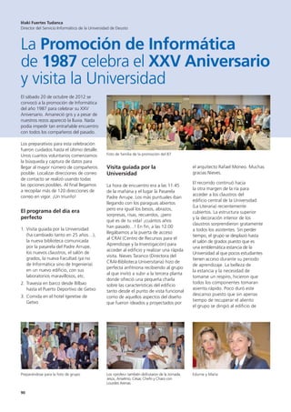 90
El sábado 20 de octubre de 2012 se
convocó a la promoción de Informática
del año 1987 para celebrar su XXV
Aniversario. Amaneció gris y a pesar de
nuestros rezos apareció la lluvia. Nada
podía impedir tan entrañable encuentro
con todos los compañeros del pasado.
Los preparativos para esta celebración
fueron cuidados hasta el último detalle.
Unos cuantos voluntarios comenzamos
la búsqueda y captura de datos para
llegar al mayor número de compañeros
posible. Localizar direcciones de correo
de contacto se realizó usando todas
las opciones posibles. Al final llegamos
a recopilar más de 120 direcciones de
correo en vigor. ¡Un triunfo!
El programa del día era
perfecto
1. Visita guiada por la Universidad
(ha cambiado tanto en 25 años…),
la nueva biblioteca comunicada
por la pasarela del Padre Arrupe,
los nuevos claustros, el salón de
grados, la nueva Facultad (ya no
de Informática sino de Ingeniería)
en un nuevo edificio, con sus
laboratorios maravillosos, etc.
2. Travesía en barco desde Bilbao
hasta el Puerto Deportivo de Getxo
3. Comida en el hotel Igeretxe de
Getxo
Visita guiada por la
Universidad
La hora de encuentro era a las 11:45
de la mañana y el lugar la Pasarela
Padre Arrupe. Los más puntuales iban
llegando con los paraguas abiertos
pero era igual los besos, abrazos,
sorpresas, risas, recuerdos, ¡pero
qué es de tu vida! ¡cuántos años
han pasado…! En fin, a las 12:00
llegábamos a la puerta de acceso
al CRAI (Centro de Recursos para el
Aprendizaje y la Investigación) para
acceder al edificio y realizar una rápida
visita. Nieves Taranco (Directora del
CRAI-Biblioteca Universitaria) hizo de
perfecta anfitriona recibiendo al grupo
al que invitó a subir a la tercera planta
donde ofreció una pequeña charla
sobre las características del edificio
tanto desde el punto de vista funcional
como de aquellos aspectos del diseño
que fueron ideados y proyectados por
el arquitecto Rafael Moneo. Muchas
gracias Nieves.
El recorrido continuó hacia
la otra margen de la ría para
acceder a los claustros del
edificio central de la Universidad
(La Literaria) recientemente
cubiertos. La estructura superior
y la decoración interior de los
claustros sorprendieron gratamente
a todos los asistentes. Sin perder
tiempo, el grupo se desplazó hasta
el salón de grados puesto que es
una emblemática estancia de la
Universidad al que pocos estudiantes
tienen acceso durante su periodo
de aprendizaje. La belleza de
la estancia y la necesidad de
tomarse un respiro, hicieron que
todos los componentes tomaran
asiento rápido. Poco duró este
descanso puesto que sin apenas
tiempo de recuperar el aliento
el grupo se dirigió al edificio de
Iñaki Fuertes Tudanca
Director del Servicio Informático de la Universidad de Deusto
La Promoción de Informática
de 1987 celebra el XXV Aniversario
y visita la Universidad
Preparándose para la foto de grupo Los «profes» también disfrutaron de la Jornada.
Jesús, Anselmo, César, Chefo y Charo con
Lourdes Arenas
Edurne y María
Foto de familia de la promoción del 87
 