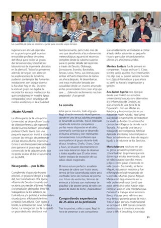 91
que amablemente se brindaron a contar
al resto de los asistentes su pequeña
historia particular vivida durante los
últimos 25 años transcurridos.
Mentxu Baldazo fue la primera en
comparecer. Trabaja en Irizar S. Coop.
y entre varios asuntos muy interesantes
nos dijo que su pasión siempre ha sido
la «Lógica Informática» y que ahora
su perfil va hacia la organización y
gestión.
Ana Isabel Ayerbe nos dijo que
desde que finalizó sus estudios
universitarios buscaba una alternativa
a la informática de Gestión, así
que a través de una beca de la
Diputación  hizo un Máster en
Robótica y Automatización en un
Robotiker recién nacido. Nos contó
que desde el nacimiento de Robotiker
ha vivido su fusión con otros ocho
centros tecnológicos de donde nació
Tecnalia. Así que de una becaria
trabajando en Inteligencia Artificial
Aplicada al entorno industrial pasó a
llevar actualmente un área de negocio
ligado a la Industria de los Servicios.
María Maestre nos hizo reír por
su genial actuación-presentación.
¡Encantadora! Lo primero que nos
dijo es que estaba enamorada, que
se había casado hace dos meses
y dijo «confío pasar el resto de mi
vida con él». Su marido, se llama
Miguel, estuvo con nosotros y fue
el fotógrafo oficial inesperado de
la comida. Muchas gracias Miguel.
María entró seguidamente en su
vida profesional y nos contó que
estos veinticinco años habían sido
como un viaje en una montaña rusa.
Comenzó a trabajar en el entonces
Banco Vizcaya pero «el ritmo era
muy lento y yo tenía ganas de más».
Tras un paso por una multinacional
se incorporó a IBM donde comenzó
dando cursos a directivos antes de
pasar a IBM Consulting. Una etapa
tiempo reinante, pero hubo más de
uno que desafiando a las inclemencias
meteorológicas aguantó el recorrido
completo desde la cubierta superior
para no perder detalle del recorrido
a través de Deusto, Olabeaga,
Zorrozaurre, Erandio, Barakaldo,
Sestao, Leioa, Portu, Las Arenas para
arribar al Puerto Deportivo de Getxo
un ahora después. Al desembarcar,
una traca multicolor lanzada por
casualidad desde un crucero amarrado
en las proximidades hizo creer al grupo
que ...  ¡Menudo recibimiento nos han
preparado! ¡Fue genial!
La comida
A los pocos minutos, todo el grupo
llegó al recién renovado Hotel Igeretxe
donde en uno de sus salones principales
se desarrolló la comida. Tras el ordenado
reparto de todos los compañeros
por las mesas dispuestas en el salón,
comenzó la comida que se desarrolló
en buena armonía y con interesantes
conversaciones. Los profesores que
acompañaron al grupo durante todo
el tour, Anselmo, Chefo, Charo, César
y Asun, se situaron discretamente en
una mesa lateral sin dejar de observar
a todos aquellos que 25 años antes
fueron testigos de excepción de sus
sabias clases magistrales.
El menú estuvo perfecto: ensalada
de queso de cabra con frutos secos,
terrina de foie caramelizada sobre pera
confitada; lomo de merluza de pincho
con fritura de verduritas, láminas de
entrecot a la brasa con mahonesa de
piquillos y de postre tartita de tofe con
gelato de dulce de leche. ¡Maravilloso!
Compartiendo experiencias
de 25 años en la profesión
Tras los postres, cafés y copas, llegó la
hora de presentar a seis compañeros
Ingeniería en el cual esperaba
en su puerta principal  nuestro
entrañable profesor Anselmo
del Moral para recibir al grupo,
dar la bienvenida y mostrar los
laboratorios de ingeniería ubicados
en la planta 0. Todos los presentes
además de seguir con atención
las explicaciones de Anselmo,
pudieron contemplar las flamantes
instalaciones con las que cuenta
la Facultad hoy en día. Durante
la visita el grupo no dejaba de
recordar los escasos medios con los
que contábamos en nuestra época
comparados con el despliegue de
medios existentes en la actualidad.
¡Hazte Alumni!
La última parte de la vista por la
Universidad se desarrolló en la sala
de videoconferencia de Ingeniería
donde nuestro también entrañable
profesor Chefo Sáenz con una
pequeña exposición invitó a todos a
conocer las ventajas de pertenecer
al Club Deusto Alumni Ingenieria.
Cinco o seis transparencias bastaron
para ganarse al grupo que salió
convencido de la sala pensando que
no podía acabar el día sin apuntarse
en ALUMNI.
Navegando… por la Ría
Cumpliendo el ajustado horario
previsto, el grupo se dirigió a través
del, tan transitado en otra época,
«Puente de Deusto» (cuando aún
se abría para recibir al Líneas Pinillos
y se producían altercados entre los
trabajadores de los astilleros de
Euskalduna y la policía) al embarcadero
situado junto al Museo Marítimo
y Palacio Euskalduna. Con todos a
bordo, la embarcación puso rumbo a
Getxo. La navegación por la ría quedó
un poco deslucida debido al mal
Las cuadrillas de clase se volvieron a juntar para recordar viejos tiempos
 
