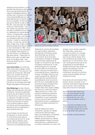 92
amargos, eso sí, siempre superados.
Pero todos ellos, a pesar de la
crisis que nos afecta, con mensajes
cargados de esperanza, sin olvidar
que hay que intentar apoyar tanto
a los compañeros que puedan estar
pasando por un mal momento, como
a las nuevas generaciones que se van
incorporando al mercado laboral.
También intervinieron por aclamación
popular los profesores Charo de
Godos y César de Miguel que
manifestaron recordar con añoranza
y grato recuerdo aquellos años que
compartimos juntos.
A eso de las ocho de la tarde la fiesta
oficial se dio por concluida. En ese
momento comenzaba la segunda parte
que en muchos casos se prolongó
hasta altas horas de la madrugada.
Dentro de cinco años seguro que
habrá una nueva edición a la que
probablemente asistirán aún más
compañeros que por una u otra
circunstancia no pudieron asistir al
evento.
Seguro que esta entrañable jornada
quedará grabada para siempre en las
mentes de todos aquellos que tuvimos
la suerte de poder estar presentes.
Gracias a todos y hasta la próxima.
dirigiendo los servicios de tecnología
con algunos logros importantes
obtenidos por el fantástico equipo
de profesionales que contamos
como el hecho de ser la primera
universidad en el Estado en desplegar
las herramientas colaborativas de
Google. La innovación ha sido siempre
una palanca importante en mi vida
profesional que se vio culminada
en el año 2009 con la asistencia al
Master in Business Innovation de la
Universidad de Deusto, impartido en
Euskadi, Cambridge y Florencia (una
magnífica experiencia). Además he
podido disfrutar recientemente de
la posibilidad de visitar los servicios
de IT de cinco universidades jesuitas
americanas de gran prestigio como:
Georgetown (Washington DC),
Fordham (New York), Boston College,
San Francisco y Santa Clara (Silicon
Valley) durante casi 3 meses. Una
experiencia profesional y personal
(me llevé a toda la familia) única e
inolvidable en la que he aprendido
muchas cosas que espero traducir
adecuadamente para su despliegue en
nuestra comunidad universitaria. En
ello estamos.
Todas las exposiciones fueron
interesantes, seguidas con respeto
y atención por parte de todos y
seguro que inspiradoras o evocadoras
para más de uno. Historias que
hablaban de perseverancia, valentía,
responsabilidad, entrega, innovación,
emprendimiento, y agradecimiento...
con dulces momentos y con otros, más
vertiginosa de poco dormir y mucho
aprender. Nos dijo que en este periodo
hizo cursos de transformación de
negocio y habilidades directivas. Un
revulsivo, dijo. Convenció a la dirección
internacional de IBM para irse a los
países del Este pero su director en IBM
truncó su proyecto. En este momento
dijo que su vida dio un gran vuelco.
Nos dijo: «tuve que jugar con malas
cartas y en mesa trucada». «Tras
dos cambios me incorporé como
consultora a MAPFRE, firma en la que
ha colaborado en la última década.
«Ahora, mi empresa BULL apuesta
para que dé a la vida, a mis clientes
y a compañeros algo de lo que he
recibido». Finalizó su intervención
diciendo: «Lo que sea, solo Dios lo
sabe. Amigos míos, amigos nuestros…
Nuestros árboles de la vida se cruzaron
en esta Universidad en 1982... Dicen
que las personas no nos conocemos
por causalidad. Todos dejamos un
poco de nosotros y nos llevábamos
algo de los demás... Habrá quien se
llevará mucho pero no habrá nadie
quien no nos dejará nada...Gora
Promoción 82-87 Aurrera!». ¡Estuvo
impresionante!
Juan Jesús Urbizu nos contó que
había comenzado a trabajar cuando
se encontraba en 3º de carrera en una
empresa de construcción. Más tarde
pasó a una compañía de servicios
y hasta hoy ese es su sector. Con
otros dos socios crearon en 2001 la
compañía Suma Info en Logroño.
Este año se ha certificado como PMP
(Proyect Management Professional).
Elías Madariaga nos dijo «Mucho
trabajo mal enfocado para sacar poco
rendimiento. Pero afortunadamente
la fuerza que da el haberse formado
en Deusto tiene un peso enorme que
no valoramos. De todas formas la
experiencia acumulada que poseemos
a día de hoy hace que en nuestro
futuro próximo podamos realizar
con éxito lo que nos propongamos».
Mensaje de ánimo y esperanza en
estos momentos de crisis.
Y para finalizar me tocó el turno
de exposición en el que comenté
mi recorrido de quince años en
una empresa de servicios TIC (entre
Vizcaya, Álava y Madrid) y estos
últimos diez años, apasionantes e
intensos en la Universidad de Deusto,
Los que se ofrecieron a contar su periplo profesional a lo largo de estos 25 años, junto con las
palabras de nuestros entrañables profesores
 